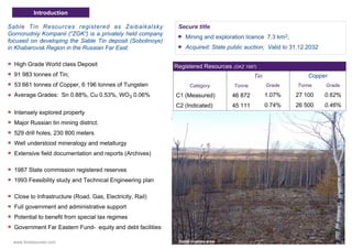 Sable Tin Resources registered as Zaibaikalsky
Gornorudniy Kompanii (“ZGK”) is a privately held company
focused on developing the Sable Tin deposit (Sobolinoye)
in Khabarovsk Region in the Russian Far East.
High Grade World class Deposit
91 983 tonnes of Tin;
53 661 tonnes of Copper, 6 196 tonnes of Tungsten
Average Grades: Sn 0.88%, Cu 0.53%, WO3 0.06%
Intensely explored property
Major Russian tin mining district.
529 drill holes, 230 800 meters
Well understood mineralogy and metallurgy
Extensive field documentation and reports (Archives)
1987 State commission registered reserves
1993 Feasibility study and Technical Engineering plan
Close to Infrastructure (Road, Gas, Electricity, Rail)
Full government and administrative support
Potential to benefit from special tax regimes
Government Far Eastern Fund- equity and debt facilities
Secure title
Mining and exploration licence 7.3 km2;
Acquired: State public auction; Valid to 31.12.2032
Registered Resources (GKZ 1987)
Tin Copper
Category Tonne Grade Tonne Grade
C1 (Measured) 46 872 1.07% 27 100 0.62%
C2 (Indicated) 45 111 0.74% 26 500 0.46%
Introduction
Sable license areawww.tinresources.com
 