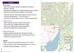 Location
Pridolian
Coordinates
Miao Chan Foothills (Sikhote Alin geanticlinal System)
50°55’N 136°30’E
Intersecting of Sikhote Alin - Mongol-Okhotsk tectonic systems
Eastern part of the Khingan-Okhotsky Volcanic Belt
Solnechny District, Khabarovsk Region, Russian Far East
50 kms from Solnechny — a tin mining town
85 kms from Komsomolsk on Amur - major industrial centre
Property access
35 km unpaved road from national road system.
10 kms from high voltage transmission station
20 kms from high pressure natural gas station
25 kms from Baikal-Amur railway system
Property Description
Slightly dissected foothills (Rel. Elevation 50-150m)
Intersected by the Shaman River (sub-tributary of Amur)
Covered by young birch woods
Climate
Warm, rainy summers (Max temperature: July +35°C)
Cold, dry winters. (Min recorded temperature: Jan -43°C)
Average annual precipitation — 633 mm
www.tinresources.com
 