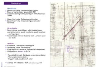Site Geology
Pridolian
Morphology
Quartz-tourmaline impregnated vein bodies
Near-vertical and easy gradient (60-48°)
Exception: Leningradskaya and part of Nezhdannaya
zones
Upper Host rocks: Cretaceous sedimentary
Lower Host rocks: Jurassic terrigenous hosted
volcanics
Mineralisation
Same mineral assemblages within deposit zones
quartz-tourmaline, quartz-cassiterite, quartz-sulphide,
and supergene
Concentrated in lower structural floor – Jurassic sand
and shale
Minerals
Cassiterite, chalcopyrite, arsenopyrite
Wolframite, pyrite, cellular-pyrite
85-90% of tin in cassiterite, mainly quartz associated
Oxidized ores account for 9.4%
Associated minerals distributed among concentrates:
- Tin: tungsten concentrates.
- Copper: lead, zinc, bismuth, silver
Average Tin extraction – 63% (Soviet technology 1987)
www.tinresources.com
 