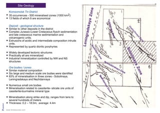 Site Geology
Pridolian
Komsomolsk Tin District
35 occurrences - 500 mineralised zones (1000 km2)
13 fields of which 9 are economical
Deposit - geological structure
Similar to other deposits in the district
Complex Jurassic-Lower Cretaceous flysch sedimentation
and late cretaceous marine sedimentation and
volcanogenic units.
Extrusions of acidic and intermediate composition intrude
units.
Represented by quartz dioritic porphyries
Widely developed tectonic structures
Practically all are mineralized
Industrial mineralization controlled by NW and NS
structures
Ore bodies / zones
Similar material composition
Six large and medium scale ore bodies were identified
83% of mineralisation in three zones - Sobolinaya,
Leningradskaya and Nezhdannaya
Numerous small ore bodies
Mineralisation related to cassiterite- silicate ore units of
cassiterite-tourmaline mineral type
Mineralisation along strike and dip, ranges from tens to
several hundreds of meters
Thickness: 0.2 – 18.0m; average: 4.4m
www.tinresources.com
 
