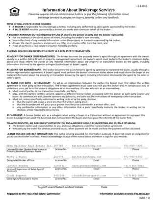 11-2-2015
Information About Brokerage Services
Texas law requires all real estate license holders to give the following informaƟon about
brokerage services to prospecƟve buyers, tenants, sellers and landlords.
TYPES OF REAL ESTATE LICENSE HOLDERS:
.
• A BROKER is responsible for all brokerage acƟviƟes, including acts performed by sales agents sponsored by the broker.
• A SALES AGENT must be sponsored by a broker and works with clients on behalf of the broker.
A BROKER’S MINIMUM DUTIES REQUIRED BY LAW (A client is the person or party that the broker represents):
• Put the interests of the client above all others, including the broker’s own interests;
• Inform the client of any material informaƟon about the property or transacƟon received by the broker;
• Answer the client’s quesƟons and present any oﬀer to or counter-oﬀer from the client; and
• Treat all parƟes to a real estate transacƟon honestly and fairly.
A LICENSE HOLDER CAN REPRESENT A PARTY IN A REAL ESTATE TRANSACTION:
AS AGENT FOR OWNER (SELLER/LANDLORD): The broker becomes the property owner's agent through an agreement with the owner,
usually in a wriƩen lisƟng to sell or property management agreement. An owner's agent must perform the broker’s minimum duƟes
above and must inform the owner of any material informaƟon about the property or transacƟon known by the agent, including
informaƟon disclosed to the agent or subagent by the buyer or buyer’s agent.
AS AGENT FOR BUYER/TENANT: The broker becomes the buyer/tenant's agent by agreeing to represent the buyer, usually through a
wriƩen representaƟon agreement. A buyer's agent must perform the broker’s minimum duƟes above and must inform the buyer of any
material informaƟon about the property or transacƟon known by the agent, including informaƟon disclosed to the agent by the seller or
seller’s agent.
AS AGENT FOR BOTH - INTERMEDIARY: To act as an intermediary between the parƟes the broker must ﬁrst obtain the wriƩen
agreement of each party to the transacƟon. The wriƩen agreement must state who will pay the broker and, in conspicuous bold or
underlined print, set forth the broker's obligaƟons as an intermediary. A broker who acts as an intermediary:
• Must treat all parƟes to the transacƟon imparƟally and fairly;
• 	 May, with the parƟes' wriƩen consent, appoint a diﬀerent license holder associated with the broker to each party (owner and
buyer) to communicate with, provide opinions and advice to, and carry out the instrucƟons of each party to the transacƟon.
• 	 Must not, unless speciﬁcally authorized in wriƟng to do so by the party, disclose:
ᴑ that the owner will accept a price less than the wriƩen asking price;
ᴑ that the buyer/tenant will pay a price greater than the price submiƩed in a wriƩen oﬀer; and
ᴑ any conﬁdenƟal informaƟon or any other informaƟon that a party speciﬁcally instructs the broker in wriƟng not to
disclose, unless required to do so by law.
AS SUBAGENT: A license holder acts as a subagent when aiding a buyer in a transacƟon without an agreement to represent the
buyer. A subagent can assist the buyer but does not represent the buyer and must place the interests of the owner ﬁrst.
TO AVOID DISPUTES, ALL AGREEMENTS BETWEEN YOU AND A BROKER SHOULD BE IN WRITING AND CLEARLY ESTABLISH:
• The broker’s duƟes and responsibiliƟes to you, and your obligaƟons under the representaƟon agreement.
• Who will pay the broker for services provided to you, when payment will be made and how the payment will be calculated.
LICENSE HOLDER CONTACT INFORMATION: This noƟce is being provided for informaƟon purposes. It does not create an obligaƟon for
you to use the broker’s services. Please acknowledge receipt of this noƟce below and retain a copy for your records.
Licensed Broker /Broker Firm Name or
Primary Assumed Business Name
License No. Email Phone
Designated Broker of Firm License No. Email Phone
Licensed Supervisor of Sales Agent/
Associate
License No. Email Phone
Sales Agent/Associate’s Name License No. Email Phone
Regulated by the Texas Real Estate Commission
Buyer/Tenant/Seller/Landlord Initials
InformaƟon available at www.trec.texas.gov
IABS 1-0
Date
Ebby Halliday Real Estate Inc. 257740 bettymisko@ebby.com 972-980-6600
Betty L Misko 202979 bettymisko@ebby.com 972-980-6600
Carolyn Rosson 0298141 carolynrosson@ebby.com (817)481-5882
Cindy Ruppert 0478164 cindy@cindyruppert.com (817)481-5882
 