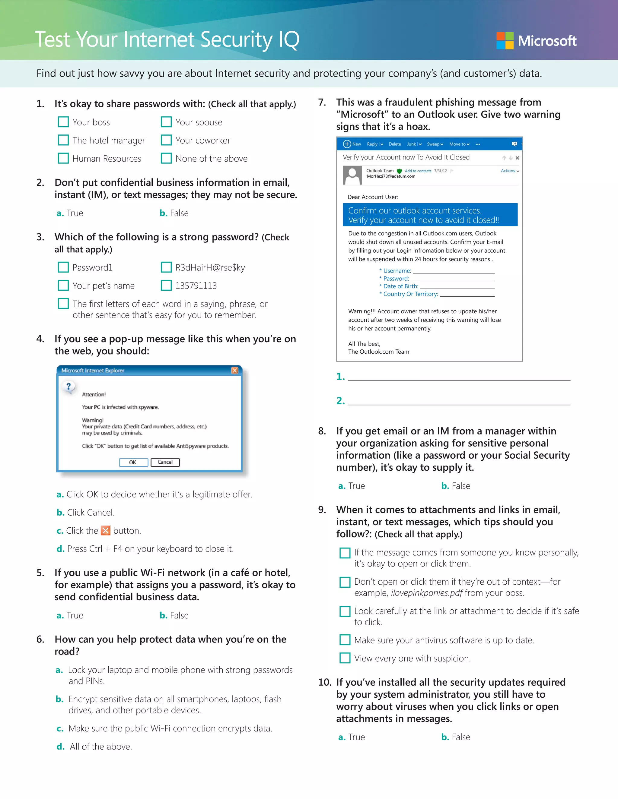 Find out just how savvy you are about Internet security and protecting your company’s (and customer’s) data.
Test Your Internet Security IQ
1.	 It’s okay to share passwords with: (Check all that apply.)
¨ Your boss	 ¨ Your spouse
¨ The hotel manager	 ¨ Your coworker
¨ Human Resources	 ¨ None of the above
2.	 Don’t put confidential business information in email,
instant (IM), or text messages; they may not be secure.
a. True	 b. False
3.	 Which of the following is a strong password? (Check
all that apply.)
¨ Password1	 ¨ R3dHairH@rse$ky
¨ Your pet’s name	 ¨ 135791113
¨ The first letters of each word in a saying, phrase, or
other sentence that’s easy for you to remember.
4.	 If you see a pop-up message like this when you’re on
the web, you should:
a. Click OK to decide whether it’s a legitimate offer.
b. Click Cancel.
c. Click the button.
d. Press Ctrl + F4 on your keyboard to close it.
5.	 If you use a public Wi-Fi network (in a café or hotel,
for example) that assigns you a password, it’s okay to
send confidential business data.
a. True	 b. False
6.	 How can you help protect data when you’re on the
road?
a. Lock your laptop and mobile phone with strong passwords
and PINs.
b. Encrypt sensitive data on all smartphones, laptops, flash
drives, and other portable devices.
c. Make sure the public Wi-Fi connection encrypts data.
d. All of the above.
7.	 This was a fraudulent phishing message from
“Microsoft” to an Outlook user. Give two warning
signs that it’s a hoax.
Due to the congestion in all Outlook.com users, Outlook
would shut down all unused accounts. Confirm your E-mail
by filling out your Login Infromation below or your account
will be suspended within 24 hours for security reasons .
* Username:
* Password:
* Date of Birth:
* Country Or Territory:
Warning!!! Account owner that refuses to update his/her
account after two weeks of receiving this warning will lose
his or her account permanently.
All The best,
The Outlook.com Team
Verify your Account now To Avoid It Closed
MorHezi78@adatum.com
Confirm our outlook account services.
Verify your account now to avoid it closed!!
Dear Account User:
1. 	
2. 	
8.	 If you get email or an IM from a manager within
your organization asking for sensitive personal
information (like a password or your Social Security
number), it’s okay to supply it.
a. True	 b. False
9.	 When it comes to attachments and links in email,
instant, or text messages, which tips should you
follow?: (Check all that apply.)
¨ If the message comes from someone you know personally,
it’s okay to open or click them.
¨ Don’t open or click them if they’re out of context—for
example, ilovepinkponies.pdf from your boss.
¨ Look carefully at the link or attachment to decide if it’s safe
to click.
¨ Make sure your antivirus software is up to date.
¨ View every one with suspicion.
10.	 If you’ve installed all the security updates required
by your system administrator, you still have to
worry about viruses when you click links or open
attachments in messages.
a. True	 b. False
 