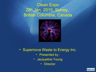 Clean Expo
28th
Jan. 2015, Surrey,
British Columbia, Canada
• Supernova Waste to Energy Inc.
• Presented by :
• Jacqueline Young
• Director
 