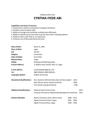 CURRICULUM VITAE
CYNTHIA IYEDE ABI
Capabilities and Areas of Interest:
1. Good human relations and positive managerial attributes.
2. Excellent communication skills.
3. Ability to manage and coordinate multiple tasks effectively.
4. Ability to identify issues and ready to go the extra mile in solving problems.
5. Ability to work under little or no supervision.
6. Proficient use of Microsoft Word and Excel.
Date of Birth: March 4, 1985.
Place of Birth: Lagos
Sex: Female
Religion: Christianity
State of Origin: Cross River
Marital Status: Single
Hobby: Reading and Meeting people
Contact Address: 2, Ajibola Close, Kosofe, Mile 12, Lagos.
E-mail address: cynthiaiyede01@gmail.com
Tel: 08037184324, 08027665413.
Languages Spoken: English and Yoruba
Educational Qualifications: B.Sc. Business Administration (Second Class Upper) 2012
West African Senior School Certificate 2003
First School Leaving Certificate 1996
Additional Qualifications: National Youth Service Corps 2013
Institute of Customer Relationship Management Certificate 2013
Schools Attended: Bayero University, Kano. (Direct entry) 2009 – 2012
Ogudu Grammar School, Lagos. 1997 – 2002
Ogudu Primary School, Lagos. 1990 – 1996
 
