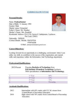 CURRICULUM VITAE
PersonalDetails:
Name: PankajKumar
Date of Birth: 11 January 1992
Gender: Male
Marital status: Unmarried
Father’s Name: Mr. Shankar
Mother’s Name: Mrs. RamKali
Residential Address: ES-2/134, Sector-F, Jankipuram, Lucknow.
Pin Code: 226021
Nationality: INDIAN
Contact Details: Mobile: 9565347916
9794764206
E-Mail: pankajrockskumar@gmail.com
CareerObjectives:
Looking forward for an opportunity in a challenging environment where I can
utilise my skills to contribute in the success ofthe organisation and expand
skills and experience within the Information And Technology department.
Professional Qualifications:
2012-Present Pursuing Bachelorof Technologyfrom
R.R Institute Of modern Technology Lucknow
With specialisation in Information And Technology.
1. 1st Year 68%
2. 2nd Year 67%
3. 3rd Year 73%
4. 4th Year Persueing
Academic Qualifications:
2012 Intermediate with 69% marks with P.C.M. stream from
Central Board of Secondary Education.
2010 High school with 76% marks from Central Board of Secondary
Education.
 