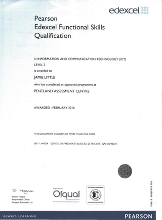 Sharon Hague
Responsible Officer
Pearson Education Ltd
Pearson
Edexcel Functional Skills
Qualification
edexcel:::
in INFORMATION AND COMMUNICATION TECHNOLOGY (ICT)
LEVEL2
is awarded to
JAMIE LITTLE
who has completed an approved programme at
PENTLAND ASSESSMENT CENTRE
AWARDED: FEBRUARY2016
THIS DOCUMENT CONSISTS OF MORE THAN ONE PAGE
060 II :HPX24 :GJS9SS2:000748338:06:0 I:82:ISSUED 2S-FEB-20 16 : QN 500/9827/5
Regulato!<i by
o
It)
10
co,.
~
00
N
00
co
o
10
...ell •
o
Q.
- - - . - . ---- - -. - - - -.
ALWAYS LEARNING PEARSON
Ofqual... 111 ••••• III
For~~Ioit'WN1j)J/~t"dQrJIlp""
 