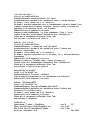 June 2007-February 2012
East and North Herts NHS Trust
Registered Nurse on Intensive Care Unit (ICU) Band 5
Assessment of the physiological and psychological status of critically ill patients
Provision of holistic nursing care to this client group.
Provision of specialist interventions; such as Haemofiltration, Intra-Aortic Balloon Pump
Therapy, Invasive and Non-Invasive Ventilation, LIDCo and Doppler Cardiovascular
Monitoring, Inotrope therapy, Sedation and Analgesia.
Documentation of all aspects of nursing care.
Managing the High Dependency Unit, under supervision of Sister In Charge.
Support, supervision and teaching of Students and Junior Staff Members.
Liason with all members of the Multi-disciplinary Team.
Administration of medications and infusions.
February 2003-June 2007
East and North Herts NHS Trust
Registered Nurse on Coronary Care Unit (CCU) Band 5
Assessment of the physiological and psychological status of patients with
Cardiovascular conditions.
Provision of holistic nursing care to this client group.
Provision of specialist interventions; such as Temporary Pacing, Inotrope therapy and
thrombolysis.
Documentation of all aspects of nursing care.
Managing the Coronary Care Unit, when no higher grades on duty.
Support, supervision and teaching of Students and Junior Staff Members.
Liason with all members of the Multi-disciplinary Team.
Administration of medications and infusions.
August 2002-February 2003
East & North Herts NHS Trust
Registered Nurse on Endoscopy Unit Band 5
Care of patients undergoing endoscopic investigations as an Outpatient.
Documentation of all aspects of nursing care.
February 2002-August 2002
East & North Herts NHS Trust
Registered Nurse on Respiratory/Oncology Ward Band 5
Assessment of the physiological and psychological status of patients with
Respiratory/Oncological conditions.
Provision of holistic nursing care to this client group.
Documentation of all aspects of nursing care.
Liason with all members of the Multi-disciplinary Team.
Administration of medications.
Qualifications
Contemporary Practice in Critical Care Level M 2011
Mentorship & Preceptorship in Clinical Practice Level 32007
BSc Critical Care (Coronary Care) 1st
Class Level 32006
Advanced Life Support (ALS) Nov 2013
 