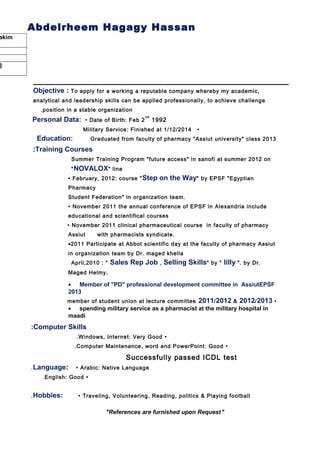 Abdelrheem Hagagy Hassan
akim
@
Objective : To apply for a working a reputable company whereby my academic,
analytical and leadership skills can be applied professionally, to achieve challenge
position in a stable organization.
Personal Data: • Date of Birth: Feb 2
nd
1992
•Military Service: Finished at 1/12/20144.
Education: Graduated from faculty of pharmacy "Assiut university" class 2013
Training Courses:
• Summer Training Program "future access" in sanofi at summer 2012 on
"NOVALOX" line
• February, 2012: course "Step on the Way" by EPSF "Egyptian
Pharmacy
Student Federation" in organization team.
• November 2011 the annual conference of EPSF in Alexandria include
educational and scientifical courses
• November 2011 clinical pharmaceutical course in faculty of pharmacy
Assiut with pharmacists syndicate.
•2011 Participate at Abbot scientific day at the faculty of pharmacy Assiut
in organization team by Dr. maged khella
•April,2010 : " Sales Rep Job , Selling Skills" by " lilly ". by Dr.
Maged Helmy.
• Member of "PD" professional development committee in AssiutEPSF
2013
•member of student union at lecture committee 2011/2012 & 2012/2013
• spending military service as a pharmacist at the military hospital in
maadi
Computer Skills:
•Windows, Internet: Very Good.
•Computer Maintenance, word and PowerPoint: Good.
Successfully passed ICDL test
Language: • Arabic: Native Language.
•English: Good.
Hobbies: • Traveling, Volunteering, Reading, politics & Playing football.
"References are furnished upon Request"
 
