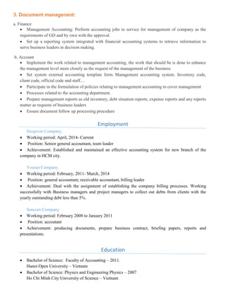 3. Document managenent:
a. Finance
 Management Accounting: Perform accounting jobs to service for management of company as the
requirements of GD and by own with the approval.
 Set up a reporting system integrated with financial accounting systems to retrieve information to
serve business leaders in decision making.
b. Account
 Implement the work related to management accounting, the work that should be is done to enhance
the management level more closely as the request of the management of the business
 Set system external accounting template form. Management accounting system. Inventory code,
client code, official code and staff....
 Participate in the formulation of policies relating to management accounting to cover management
 Processes related to the accounting department.
 Prepare management reports as old inventory, debt situation reports, expense reports and any reports
matter as requests of business leaders
 Ensure document follow up processing procedure
Employment
Seogwoo Company.
 Working period: April, 2014- Current
 Position: Senior general accountant, team leader
 Achievement: Established and maintained an effective accounting system for new branch of the
company in HCM city.
Younet Company
 Working period: February, 2011- March, 2014
 Position: general accountant; receivable accountant, billing leader
 Achievement: Deal with the assignment of establishing the company billing processes. Working
successfully with Business managers and project managers to collect out debts from clients with the
yearly outstanding debt less than 5%.
Sencom Company
 Working period: February 2008 to January 2011
 Position: accoutant
 Achievement: producing documents, prepare business contract, briefing papers, reports and
presentations.
Education
 Bachelor of Science: Faculty of Accounting – 2011.
Hanoi Open University – Vietnam
 Bachelor of Science: Physics and Engineering Physics – 2007
Ho Chi Minh City University of Science – Vietnam
 