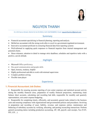 NGUYEN THANH
15, 232 Cao Lo Street, District 8, Ho Chi Minh, Cell: 01676568942, Email: nguyenthanhcs2@gmail.com
Summary
 Financial accountant specializing in financial planning, reporting and analysis.
 Skilled tax accountant with the strong work ethic to excel in a government-regulated environment.
 Innovative accountant proficient in extracting financial data from reporting systems
 Well-informed in supplying quick responses to financial inquiries from internal management and
potential clients.
 Stress tolerance, attention to detail to manage strict deadlines, schedules and repetitive tasks with a
positive, can-do attitude.
Highlight
 Microsoft Office proficiency
 Has good communication and people skills
 Open, honesty, modesty, helpful
 Highly professional and able to work with minimal supervision
 Complex problem solving
 Flexible team player
Experience
1. Financial Accountant Job Duties:
 Responsible for ensuring accurate reporting of cost center expenses and statistical account activity
during the monthly financial close, preparation of weekly financial projections, maintaining clean
balance sheet accounts, calculating and recording bad debt, responsible for monthly and quarterly
representation, cost center expense budgeting.
 Responsible for completing timely, efficiently, and accurately general tasks related to the business
units and ensuring compliance with organizational and governmental policies and procedures. Involving
in preparation and recording of asset, liability, revenue, and expenses entries; maintenance and
balancing of subsidiary accounts by verifying, allocating, and posting reconciling transactions. Perform
general accounting duties including production accounting, AP, AR, payroll, cash receipts, Tax (VAT,
PIT, CIT…)
 