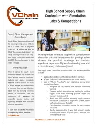 VChain provides innovative supply chain curriculum with
simulation labs and competitions that give high school
students the practical knowledge and hands-on
experience to pursue a higher education degree or start
a career in supply chain management.
Our supply chain curriculum with simulation labs and competitions
include:
 Supply chain textbook with practical student exercises
 VChain ProActive™ software manual and online training
 Use of VChain ProActive™, our proprietary supply chain
simulation software:
o Designed for fast startup and intuitive, interactive
learning
o Provides realistic education and training for multiple
supply chain roles including planner, buyer, and
inventory control analyst
o Hones hard skills required for driving supply chains as
well as soft skills such as negotiation tactics, speed,
professionalism, and flexibility
o End-of-session evaluation metrics for each student
and team
o Can be customized to fit your high school’s needs,
including the number of participants, duration, and
overall difficulty level
High School Supply Chain
Curriculum with Simulation
Labs & Competitions
Supply Chain Management
Career Facts:
VChain Solutions, Inc. 1214 West 6th St. Austin, TX 78703
Supply Chain Management is one of
the fastest growing career fields in
the U.S. today with a projected
growth of 1.4 million new jobs by
2018. The average starting salary for
a high school graduate in an entry-
level supply chain job is more than
$30,000. The median salary in this
field is $80,000.
Why Simulation?
When it comes to supply chain
education, the best way to learn is by
doing. With our hands-on simulation,
students can receive immediate
feedback on their actions and learn
to adapt, engage with other student
to increase their own participation,
retain more by applying principles
learned in classrooms, see the
importance of teamwork in
successful supply chains, and
objectively measure how decisions
affect the bottom line.
To learn more about what VChain can
do for your high school, call us at:
(512) 879-9309
 
