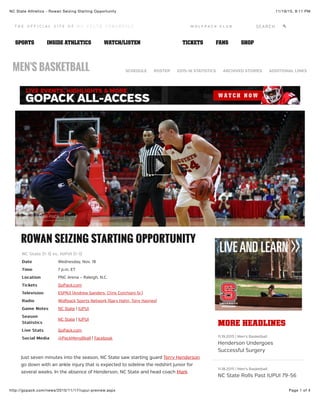 11/19/15, 9:11 PMNC State Athletics - Rowan Seizing Starting Opportunity
Page 1 of 4http://gopack.com/news/2015/11/17/iupui-preview.aspx
ROWAN SEIZING STARTING OPPORTUNITYROWAN SEIZING STARTING OPPORTUNITY
NC State (1-1) vs. IUPUI (1-1)NC State (1-1) vs. IUPUI (1-1)
DateDate Wednesday, Nov. 18
TimeTime 7 p.m. ET
LocationLocation PNC Arena – Raleigh, N.C.
TicketsTickets GoPack.com
TelevisionTelevision ESPN3 (Andrew Sanders, Chris Corchiani Sr.)
RadioRadio Wolfpack Sports Network (Gary Hahn, Tony Haynes)
Game NotesGame Notes NC State | IUPUI
SeasonSeason
StatisticsStatistics
NC State | IUPUI
Live StatsLive Stats GoPack.com
Social MediaSocial Media @PackMensBball | Facebook
Just seven minutes into the season, NC State saw starting guard Terry Henderson
go down with an ankle injury that is expected to sideline the redshirt junior for
several weeks. In the absence of Henderson, NC State and head coach Mark
BUY A MINI-PACK
MORE HEADLINESMORE HEADLINES
11.19.2015 | Men's Basketball
Henderson Undergoes
Successful Surgery
11.18.2015 | Men's Basketball
NC State Rolls Past IUPUI 79-56
MEN'S BASKETBALL SCHEDULE ROSTER 2015-16 STATISTICS ARCHIVED STORIES ADDITIONAL LINKS
!SEARCHW O L F P A C K C L U B
SPORTS INSIDE ATHLETICS WATCH/LISTEN TICKETS FANS SHOP
 