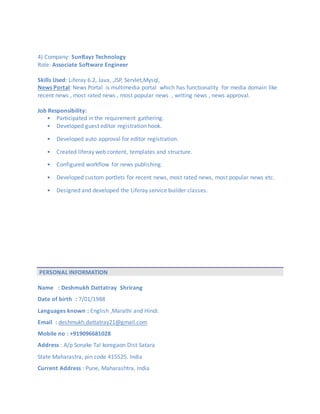 4) Company: SunRayz Technology
Role: Associate Software Engineer
Skills Used: Liferay 6.2, Java, ,JSP, Servlet,Mysql,
News Portal: News Portal is multimedia portal which has functionality for media domain like
recent news , most rated news , most popular news , writing news , news approval.
Job Responsibility:
• Participated in the requirement gathering.
• Developed guest editor registration hook.
• Developed auto approval for editor registration.
• Created liferay web content, templates and structure.
• Configured workflow for news publishing.
• Developed custom portlets for recent news, most rated news, most popular news etc.
• Designed and developed the Liferay service builder classes.
PERSONAL INFORMATION
Name : Deshmukh Dattatray Shrirang
Date of birth : 7/01/1988
Languages known : English ,Marathi and Hindi.
Email : deshmukh.dattatray21@gmail.com
Mobile no : +919096681028
Address : A/p Sonake Tal koregaon Dist Satara
State Maharastra, pin code 415525. India
Current Address : Pune, Maharashtra, India
 