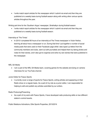 • I write match report articles for the newspaper which I submit via email and then they are
published on a weekly basis during football season along with writing other various sports
articles throughout the year.
Writing part time for the ‘Southern Argus’ newspaper, Strathalbyn during football season
• I write match report articles for the newspaper which I submit via email and then they are
published on a weekly basis during football season.
Internship at ‘The Times’
• In 2015 I completed 80 hours of an internship at The Times newspaper in Victor Harbor,
learning all about how a newspaper is run. During that time I put together a number of social
media posts that were used on their Facebook page while I also typed up letters from the
community members and clubs, went out with journalists and helped them by taking photos and
notes for their stories, and I also got to organise and write my own stories that were published in
the newspaper.
NRL SA Media
• I am a part of the NRL SA Media team, covering games for the website and doing on camera
interviews for our YouTube channel.
Junior Editor for Fiasco Sports
• I currently cover a range of sports for Fiasco Sports, writing articles and appearing on their
Radio show on a regular basis. As a part of my role as a junior editor, I am responsible for
helping to edit and publish any articles submitted by our writers.
Radio Producing/Presenting
• As a part of my work with Fiasco Sports, I have developed radio producing skills on two different
station’s control boards.
Public Relations Activations, Elite Sports Properties, 2013/2014
2
 