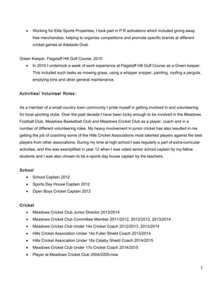• Working for Elite Sports Properties, I took part in P.R activations which included giving away
free merchandise, helping to organise competitions and promote specific brands at different
cricket games at Adelaide Oval.
Green Keeper, Flagstaff Hill Golf Course, 2010
• In 2010 I undertook a week of work experience at Flagstaff Hill Golf Course as a Green keeper.
This included such tasks as mowing grass, using a whipper snipper, painting, roofing a pergola,
emptying bins and other general maintenance.
Activities/ Volunteer Roles:
As a member of a small country town community I pride myself in getting involved in and volunteering
for local sporting clubs. Over the past decade I have been lucky enough to be involved in the Meadows
Football Club, Meadows Basketball Club and Meadows Cricket Club as a player, coach and in a
number of different volunteering roles. My heavy involvement in junior cricket has also resulted in me
getting the job of coaching some of the Hills Cricket Associations most talented players against the best
players from other associations. During my time at high school I was regularly a part of extra-curricular
activities, and this was exemplified in year 12 when I was voted senior school captain by my fellow
students and I was also chosen to be a sports day house captain by the teachers.
School
• School Captain 2012
• Sports Day House Captain 2012
• Open Boys Cricket Captain 2012
Cricket
• Meadows Cricket Club Junior Director 2013/2014
• Meadows Cricket Club Committee Member 2011/2012, 2012/2013, 2013/2014
• Meadows Cricket Club Under 14s Cricket Coach 2012/2013, 2013/2014
• Hills Cricket Association Under 14s Fuller Shield Coach 2013/2014
• Hills Cricket Association Under 16s Calaby Shield Coach 2014/2015
• Meadows Cricket Club Under 17s Cricket Coach 2014/2015
• Player at Meadows Cricket Club 2004/2005-now
3
 