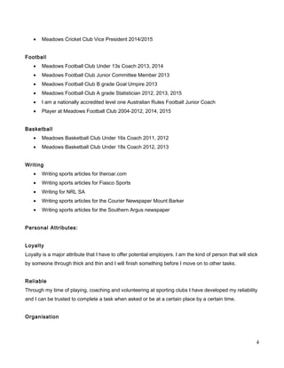 • Meadows Cricket Club Vice President 2014/2015
Football
• Meadows Football Club Under 13s Coach 2013, 2014
• Meadows Football Club Junior Committee Member 2013
• Meadows Football Club B grade Goal Umpire 2013
• Meadows Football Club A grade Statistician 2012, 2013, 2015
• I am a nationally accredited level one Australian Rules Football Junior Coach
• Player at Meadows Football Club 2004-2012, 2014, 2015
Basketball
• Meadows Basketball Club Under 16s Coach 2011, 2012
• Meadows Basketball Club Under 18s Coach 2012, 2013
Writing
• Writing sports articles for theroar.com
• Writing sports articles for Fiasco Sports
• Writing for NRL SA
• Writing sports articles for the Courier Newspaper Mount Barker
• Writing sports articles for the Southern Argus newspaper
Personal Attributes:
Loyalty
Loyalty is a major attribute that I have to offer potential employers. I am the kind of person that will stick
by someone through thick and thin and I will finish something before I move on to other tasks.
Reliable
Through my time of playing, coaching and volunteering at sporting clubs I have developed my reliability
and I can be trusted to complete a task when asked or be at a certain place by a certain time.
Organisation
4
 