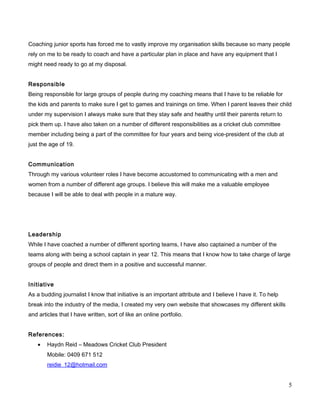 Coaching junior sports has forced me to vastly improve my organisation skills because so many people
rely on me to be ready to coach and have a particular plan in place and have any equipment that I
might need ready to go at my disposal.
Responsible
Being responsible for large groups of people during my coaching means that I have to be reliable for
the kids and parents to make sure I get to games and trainings on time. When I parent leaves their child
under my supervision I always make sure that they stay safe and healthy until their parents return to
pick them up. I have also taken on a number of different responsibilities as a cricket club committee
member including being a part of the committee for four years and being vice-president of the club at
just the age of 19.
Communication
Through my various volunteer roles I have become accustomed to communicating with a men and
women from a number of different age groups. I believe this will make me a valuable employee
because I will be able to deal with people in a mature way.
Leadership
While I have coached a number of different sporting teams, I have also captained a number of the
teams along with being a school captain in year 12. This means that I know how to take charge of large
groups of people and direct them in a positive and successful manner.
Initiative
As a budding journalist I know that initiative is an important attribute and I believe I have it. To help
break into the industry of the media, I created my very own website that showcases my different skills
and articles that I have written, sort of like an online portfolio.
References:
• Haydn Reid – Meadows Cricket Club President
Mobile: 0409 671 512
reidie_12@hotmail.com
5
 
