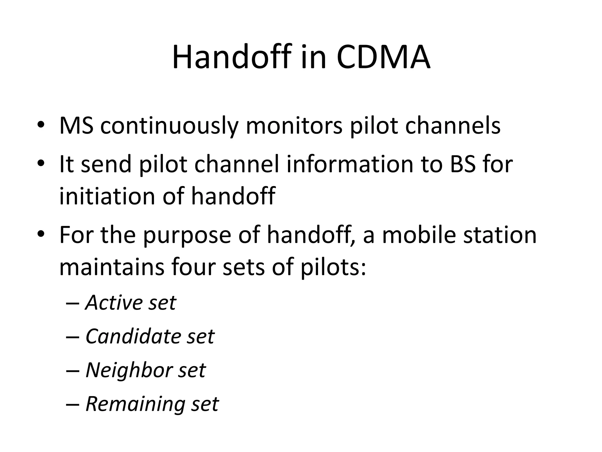 Handoff in CDMA
• MS continuously monitors pilot channels
• It send pilot channel information to BS for
initiation of handoff
• For the purpose of handoff, a mobile station
maintains four sets of pilots:
– Active set
– Candidate set
– Neighbor set
– Remaining set
 
