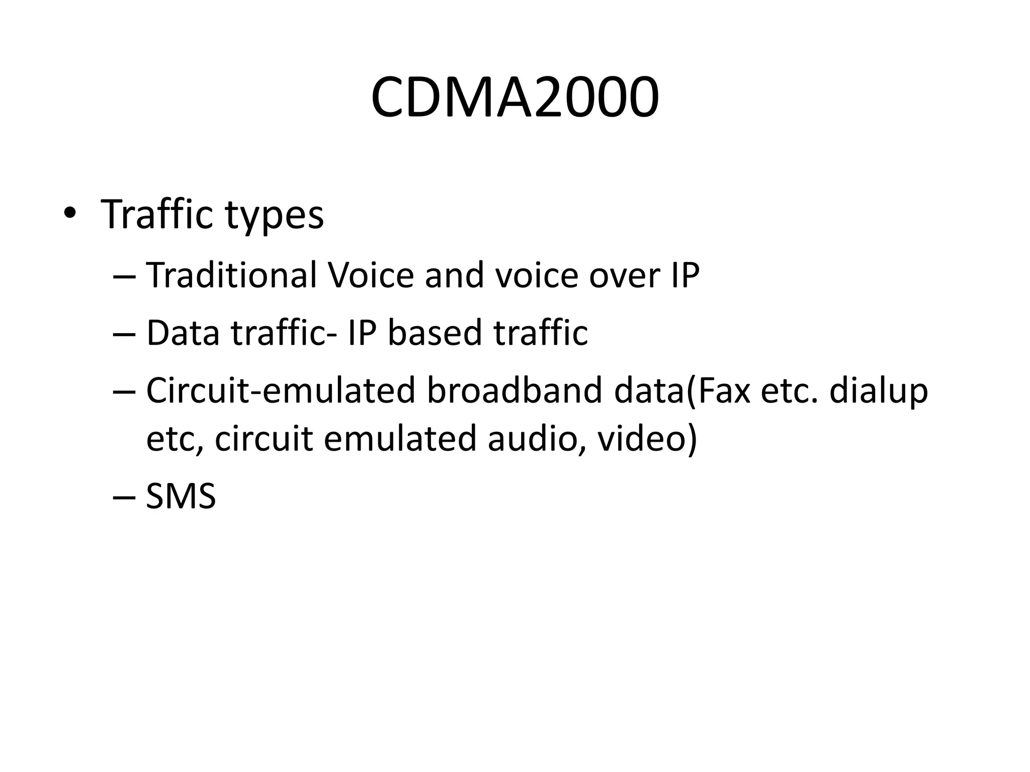 CDMA2000
• Traffic types
– Traditional Voice and voice over IP
– Data traffic- IP based traffic
– Circuit-emulated broadband data(Fax etc. dialup
etc, circuit emulated audio, video)
– SMS
 