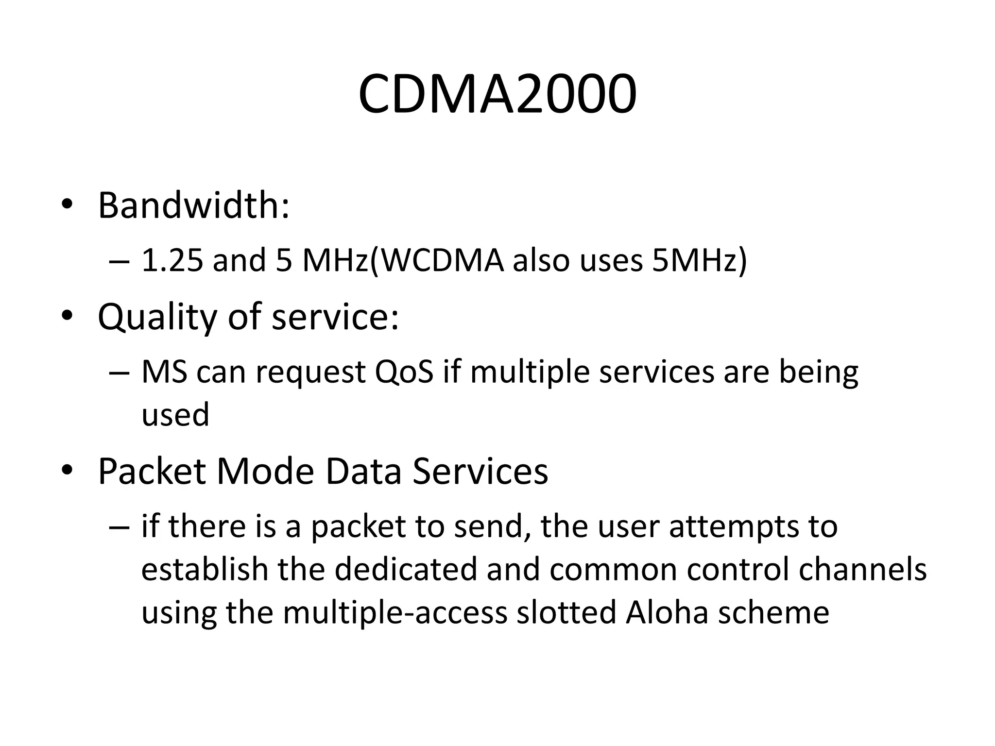 CDMA2000
• Bandwidth:
– 1.25 and 5 MHz(WCDMA also uses 5MHz)
• Quality of service:
– MS can request QoS if multiple services are being
used
• Packet Mode Data Services
– if there is a packet to send, the user attempts to
establish the dedicated and common control channels
using the multiple-access slotted Aloha scheme
 