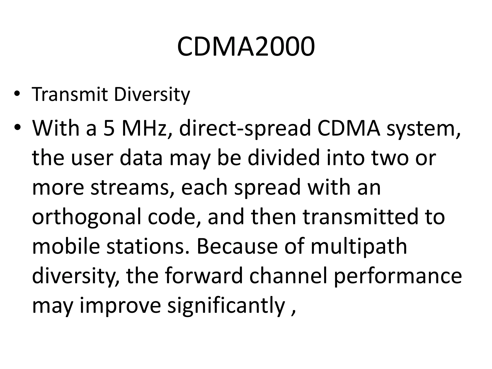 CDMA2000
• Transmit Diversity
• With a 5 MHz, direct-spread CDMA system,
the user data may be divided into two or
more streams, each spread with an
orthogonal code, and then transmitted to
mobile stations. Because of multipath
diversity, the forward channel performance
may improve significantly ,
 