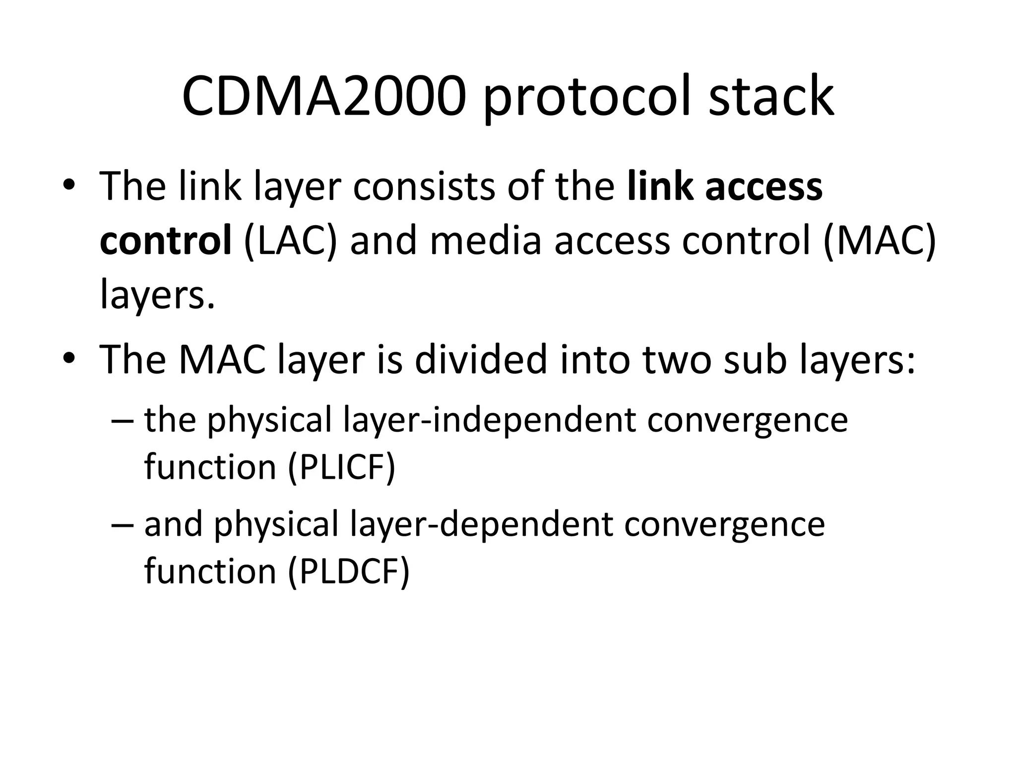 CDMA2000 protocol stack
• The link layer consists of the link access
control (LAC) and media access control (MAC)
layers.
• The MAC layer is divided into two sub layers:
– the physical layer-independent convergence
function (PLICF)
– and physical layer-dependent convergence
function (PLDCF)
 