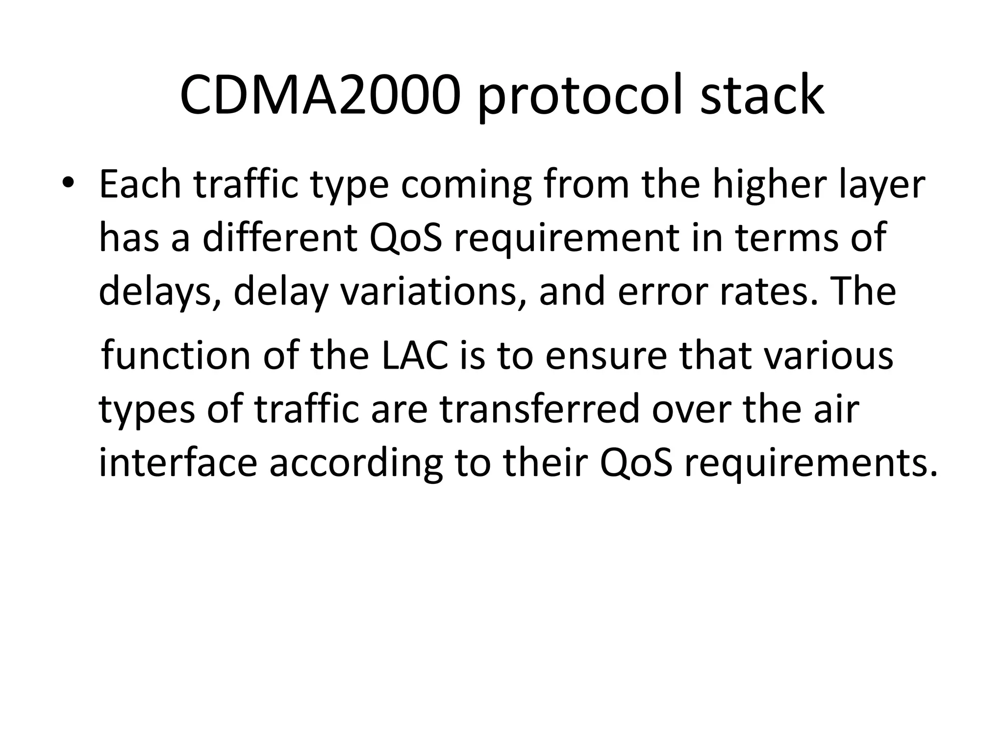 CDMA2000 protocol stack
• Each traffic type coming from the higher layer
has a different QoS requirement in terms of
delays, delay variations, and error rates. The
function of the LAC is to ensure that various
types of traffic are transferred over the air
interface according to their QoS requirements.
 