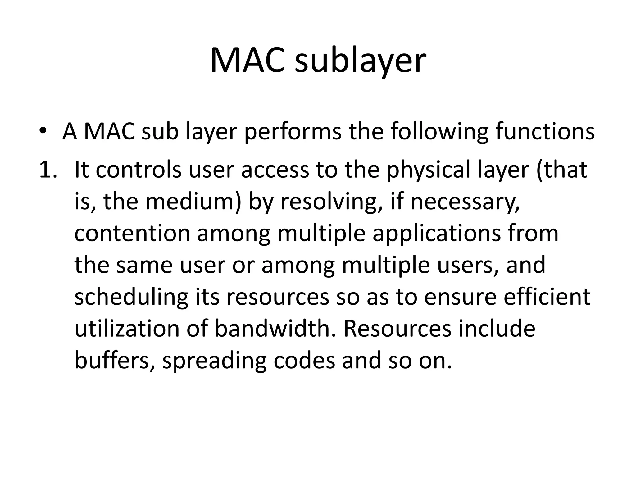 MAC sublayer
• A MAC sub layer performs the following functions
1. It controls user access to the physical layer (that
is, the medium) by resolving, if necessary,
contention among multiple applications from
the same user or among multiple users, and
scheduling its resources so as to ensure efficient
utilization of bandwidth. Resources include
buffers, spreading codes and so on.
 