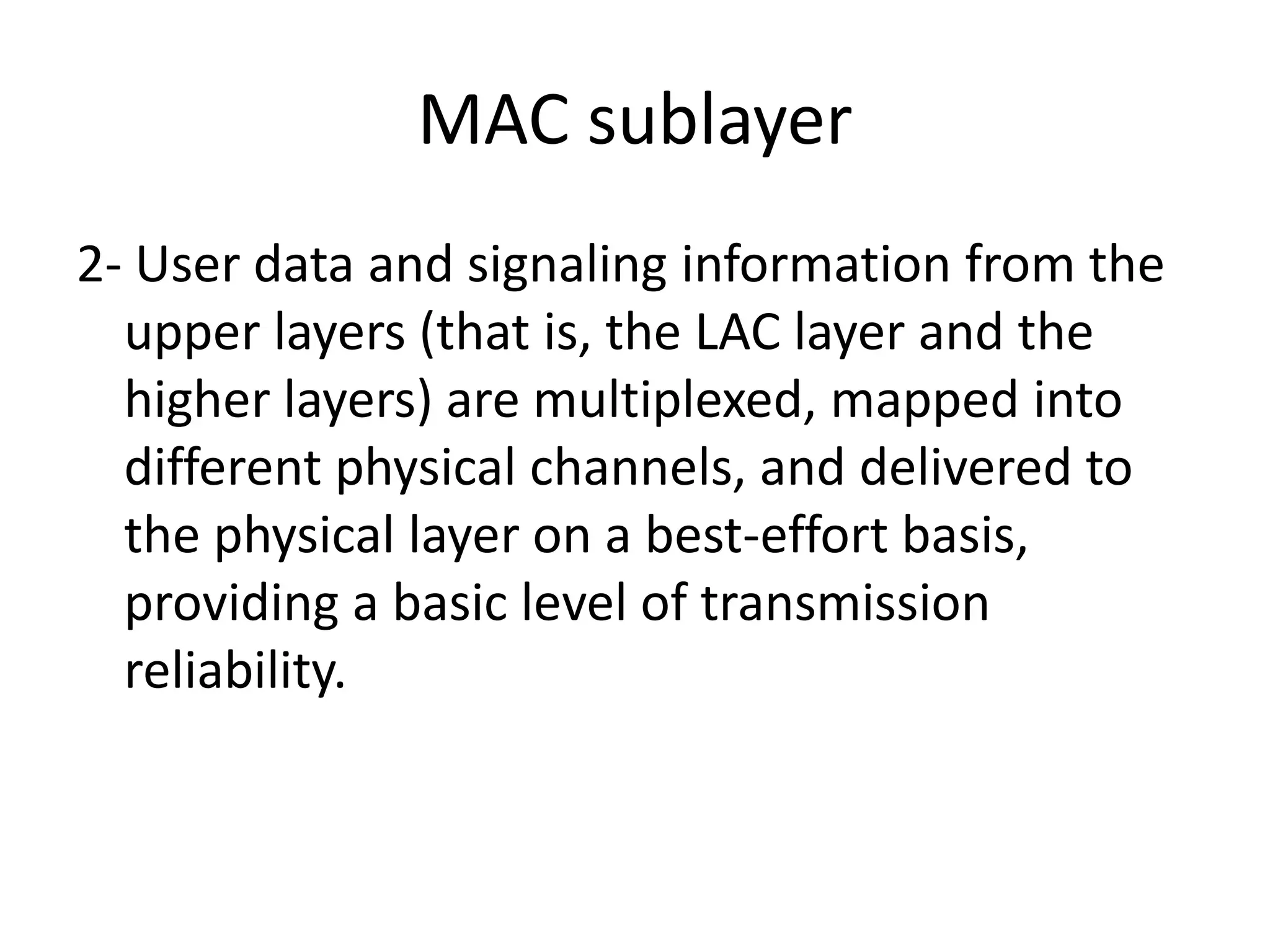 MAC sublayer
2- User data and signaling information from the
upper layers (that is, the LAC layer and the
higher layers) are multiplexed, mapped into
different physical channels, and delivered to
the physical layer on a best-effort basis,
providing a basic level of transmission
reliability.
 