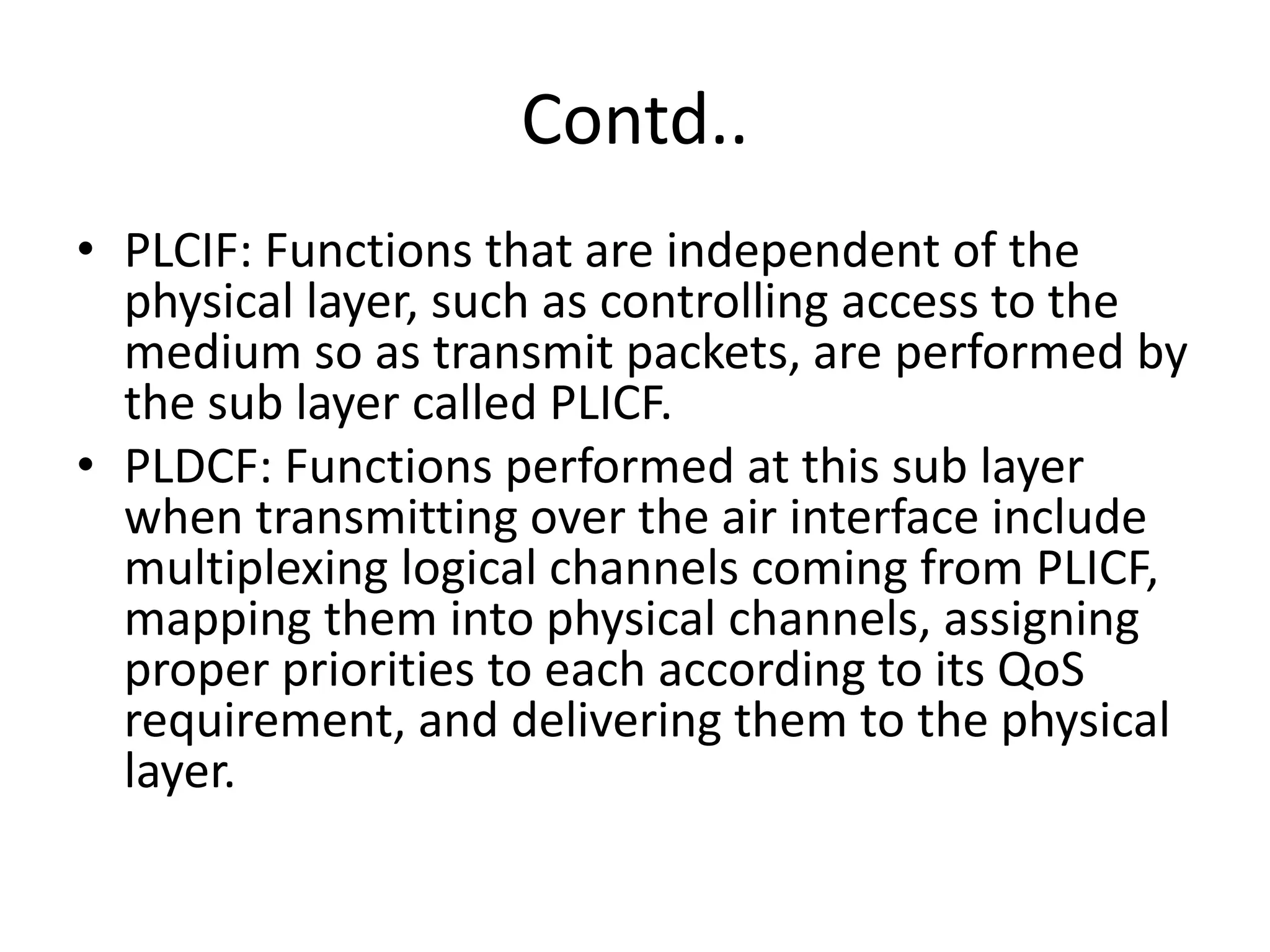 Contd..
• PLCIF: Functions that are independent of the
physical layer, such as controlling access to the
medium so as transmit packets, are performed by
the sub layer called PLICF.
• PLDCF: Functions performed at this sub layer
when transmitting over the air interface include
multiplexing logical channels coming from PLICF,
mapping them into physical channels, assigning
proper priorities to each according to its QoS
requirement, and delivering them to the physical
layer.
 