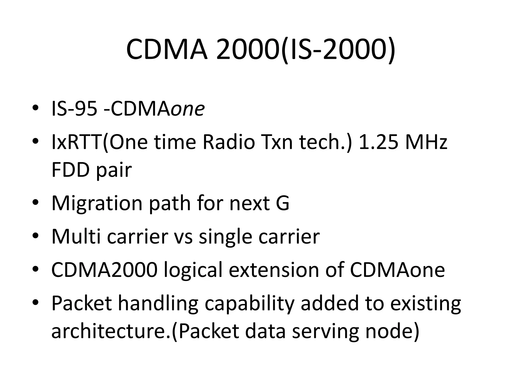 CDMA 2000(IS-2000)
• IS-95 -CDMAone
• IxRTT(One time Radio Txn tech.) 1.25 MHz
FDD pair
• Migration path for next G
• Multi carrier vs single carrier
• CDMA2000 logical extension of CDMAone
• Packet handling capability added to existing
architecture.(Packet data serving node)
 