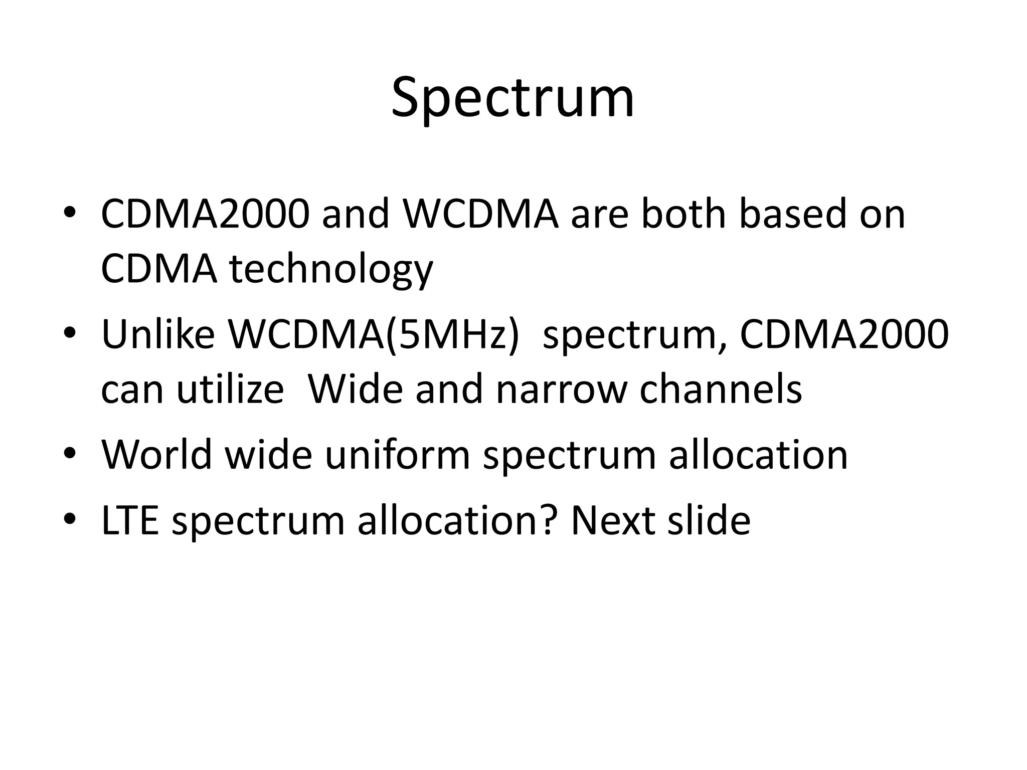 Spectrum
• CDMA2000 and WCDMA are both based on
CDMA technology
• Unlike WCDMA(5MHz) spectrum, CDMA2000
can utilize Wide and narrow channels
• World wide uniform spectrum allocation
• LTE spectrum allocation? Next slide
 