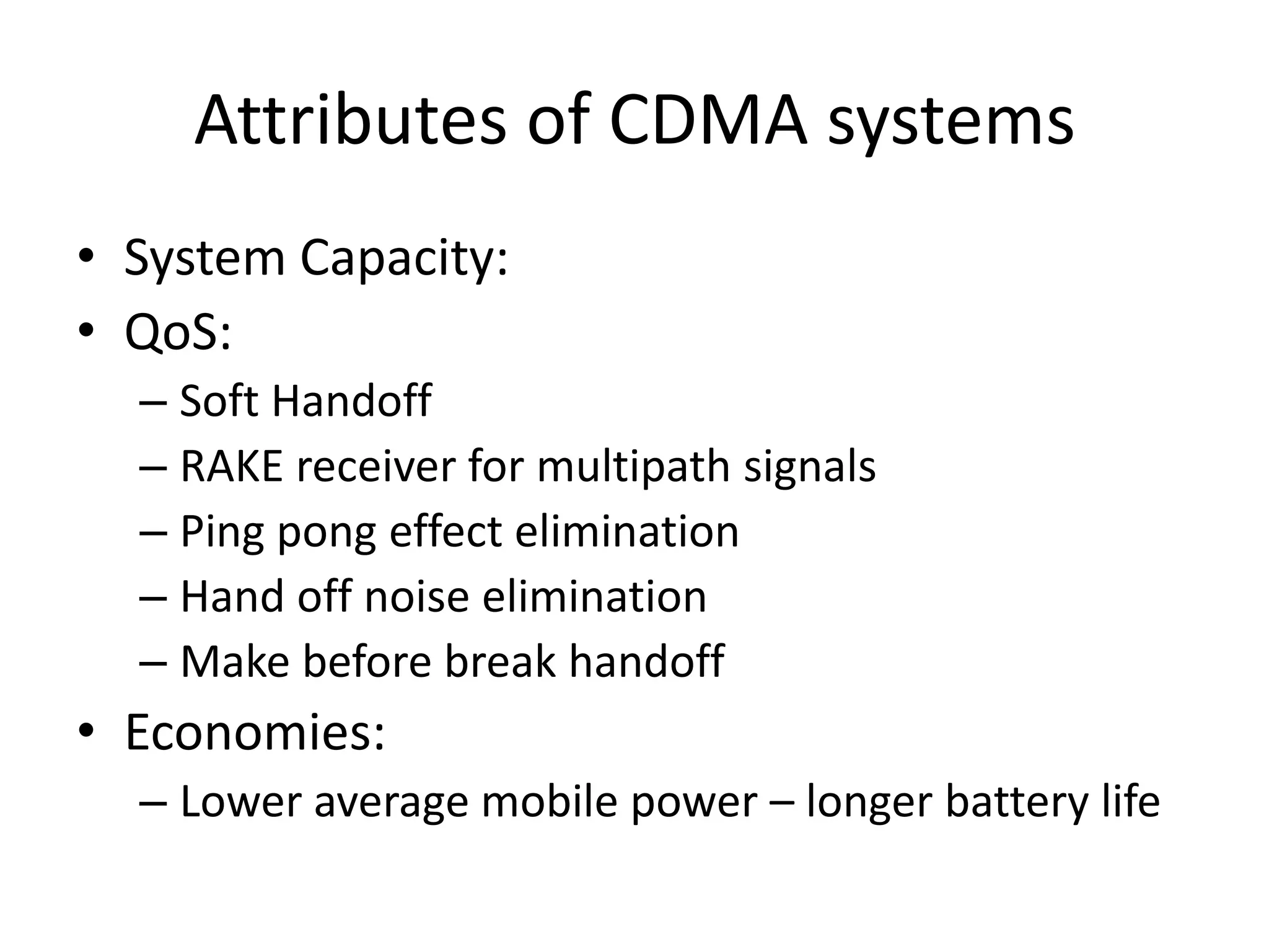Attributes of CDMA systems
• System Capacity:
• QoS:
– Soft Handoff
– RAKE receiver for multipath signals
– Ping pong effect elimination
– Hand off noise elimination
– Make before break handoff
• Economies:
– Lower average mobile power – longer battery life
 