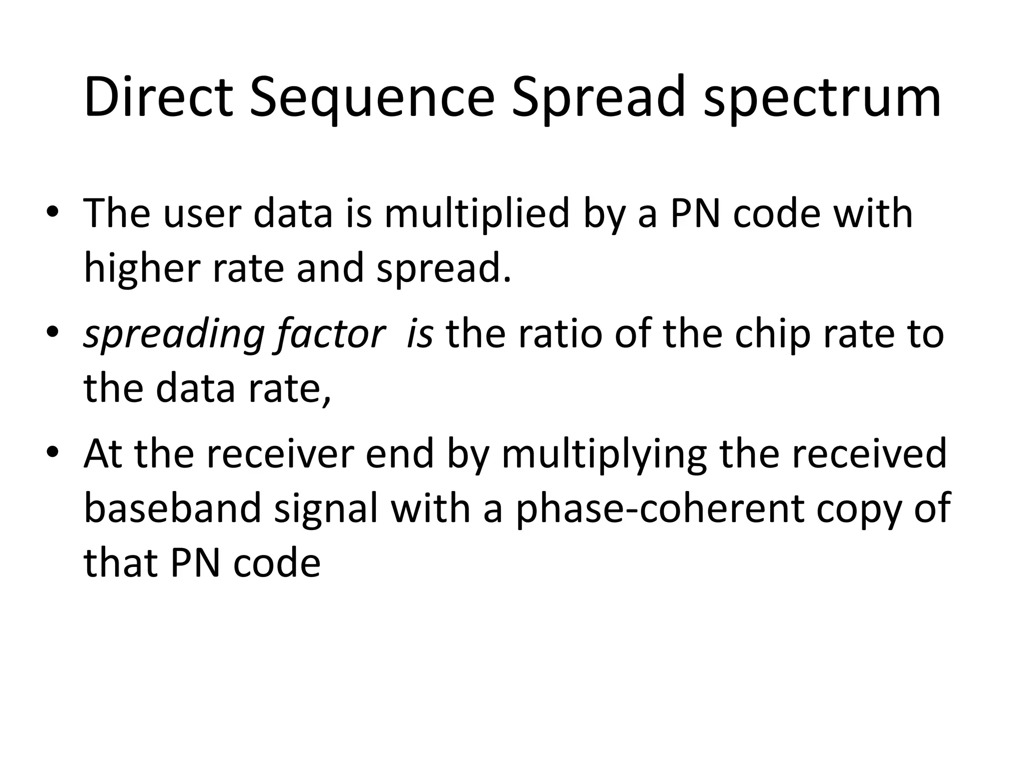 Direct Sequence Spread spectrum
• The user data is multiplied by a PN code with
higher rate and spread.
• spreading factor is the ratio of the chip rate to
the data rate,
• At the receiver end by multiplying the received
baseband signal with a phase-coherent copy of
that PN code
 