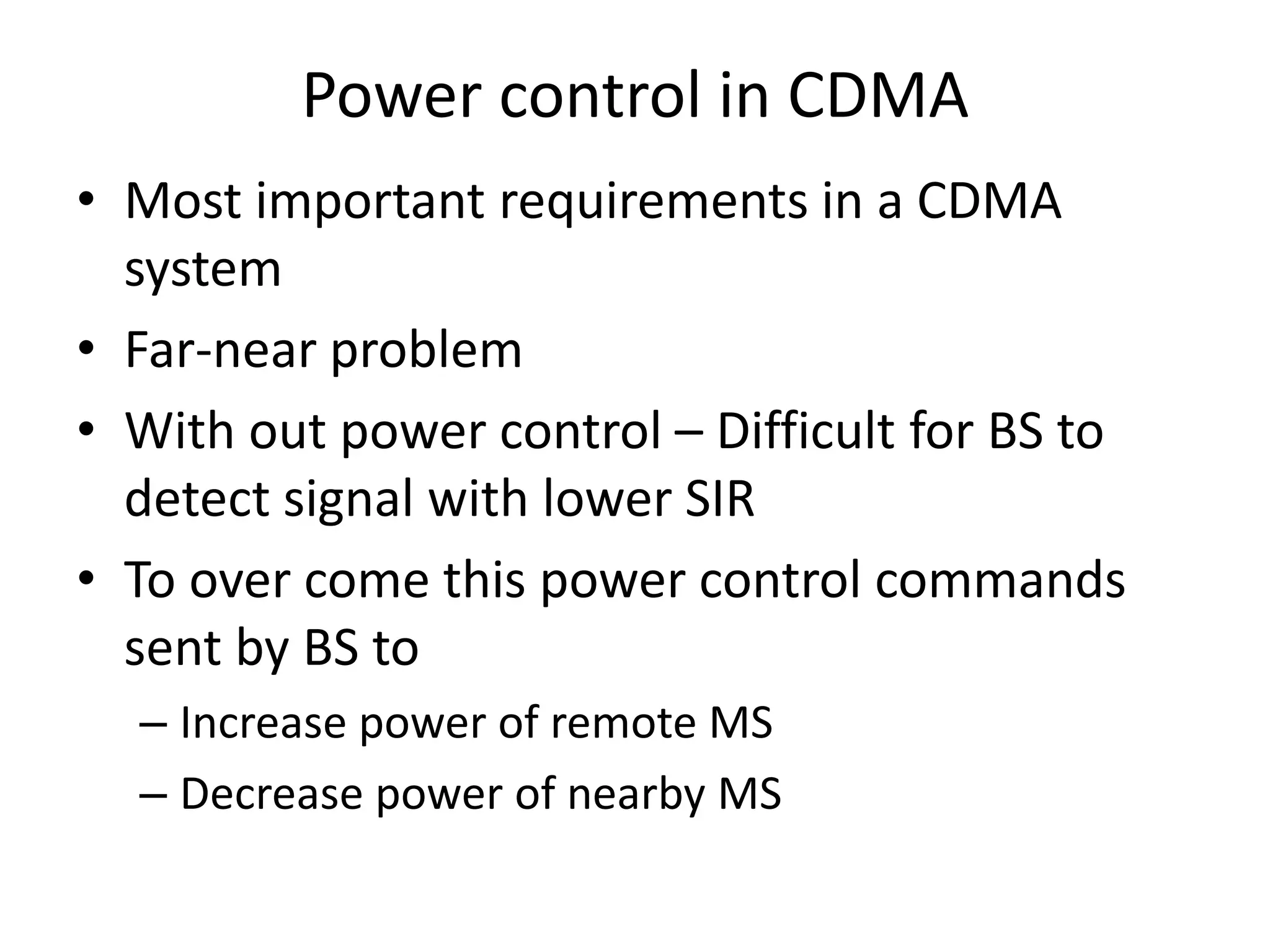 Power control in CDMA
• Most important requirements in a CDMA
system
• Far-near problem
• With out power control – Difficult for BS to
detect signal with lower SIR
• To over come this power control commands
sent by BS to
– Increase power of remote MS
– Decrease power of nearby MS
 