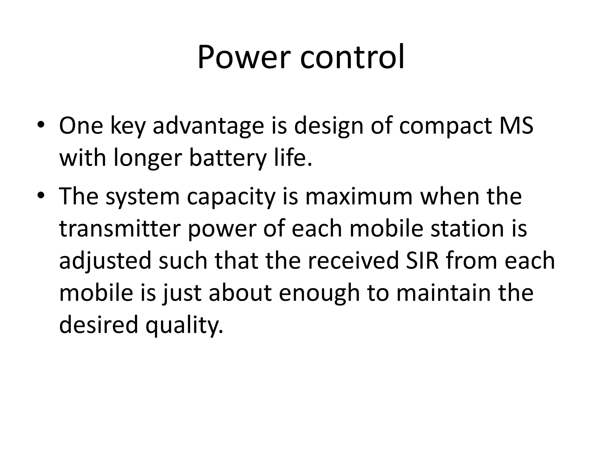 Power control
• One key advantage is design of compact MS
with longer battery life.
• The system capacity is maximum when the
transmitter power of each mobile station is
adjusted such that the received SIR from each
mobile is just about enough to maintain the
desired quality.
 