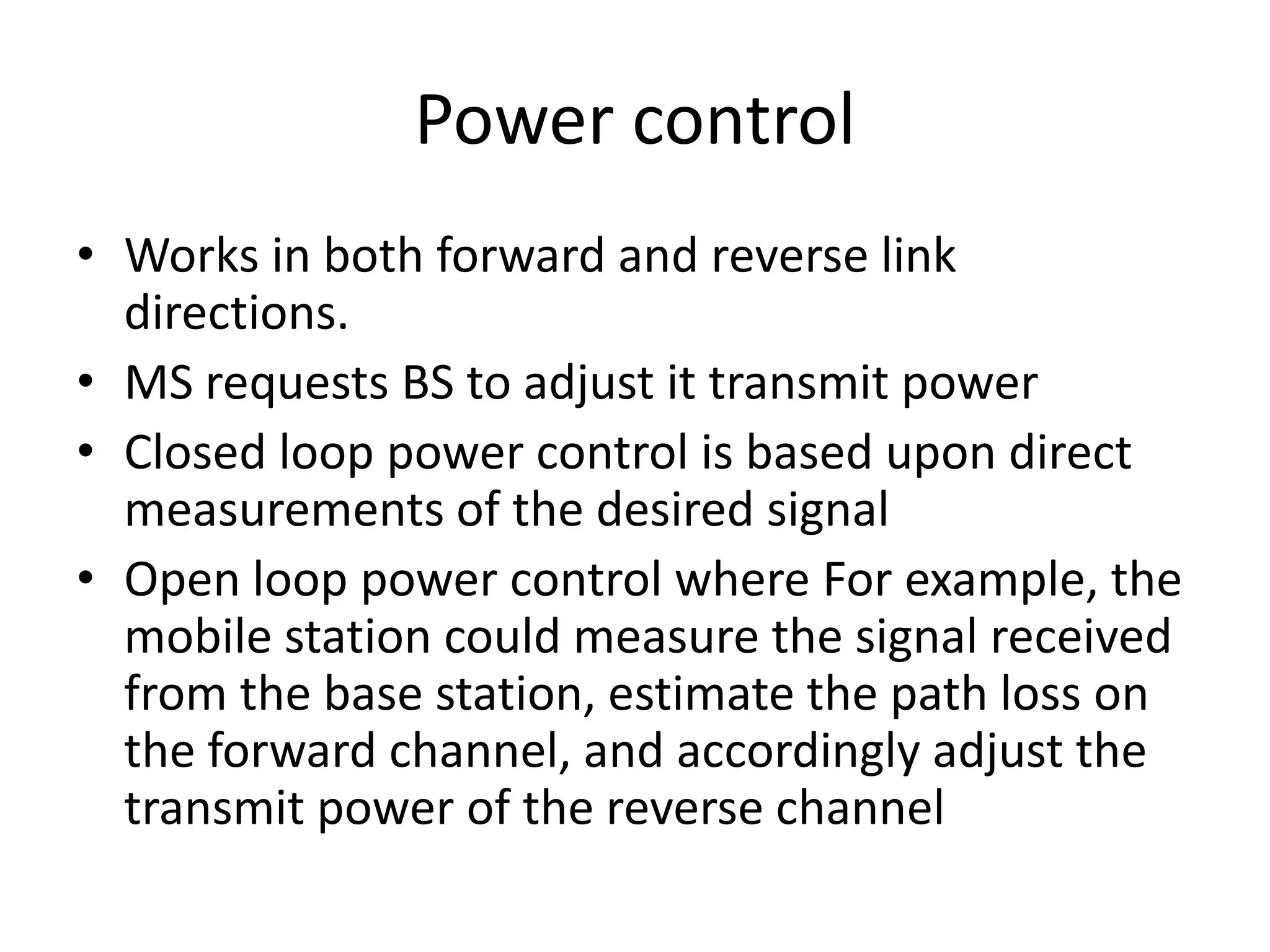 Power control
• Works in both forward and reverse link
directions.
• MS requests BS to adjust it transmit power
• Closed loop power control is based upon direct
measurements of the desired signal
• Open loop power control where For example, the
mobile station could measure the signal received
from the base station, estimate the path loss on
the forward channel, and accordingly adjust the
transmit power of the reverse channel
 