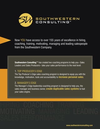 Southwestern Consulting™ has created two coaching programs to help you– Sales
Leaders and Sales Producers– take your sales performance to the next level:
1. TOP PRODUCER’S EDGE
The Top Producer’s Edge sales coaching program is designed to equip you with the
knowledge, motivation, tools and accountability to increase personal sales.
2. MANAGER’S EDGE
The Manager’s Edge leadership coaching program is designed to help you, the
sales manager and business owner, create duplicable sales systems to fuel
your sales engine.
Now YOU have access to over 155 years of excellence in hiring,
coaching, training, motivating, managing and leading salespeople
from the Southwestern Company.
www.southwesternconsulting.com
HIRING COACHING TRAINING
MOTIVATING MANAGING LEADING
SALES PERFORMANCE
 