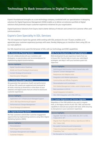 Espire’s foundational strengths as a core technology company, combined with our specialization in designing
solutions for Digital Experience Management (DXM) enable us to deliver an extensive portfolio of digital
solutions that positively impact customer experience initiatives for your organization.
Digital Experience Solutions from Espire, lead to better delivery of relevant and context-rich customer offers and
communications.
Espire’s Core Speciality In SDL Services
The rich experience Espire has gained, while working with SDL products for over 10 years, enables us to
appreciate your customer experience journeys with ease, thereby helping you to transform them using SDL as
our main platform.
Our SDL based services, pack the full power of SDL with our technology and DXM capabilities.
SDL Discovery & Planning Services
We work collaboratively with your marketers and
strategists, to execute plans and recommendations for
implementing digital transformations.
Service Highlights
Digital Transformation Roadmap
Mobile and Social Strategy & Governance
Content Strategy & Governance
Data Disruption Mitigation
SDL Hosting & Managed Services
We guarantee that operations, health and performance
of all your SDL assets are supported and monitored at
all times, ensuring no downtime or slow-down of your
websites and digital assets that are critical to brand and
customer experiences.
Service Highlights
Applications & IT Infrastructure Managed Support
24x7x 365 Days Monitoring & Support
Performance & Change Management
Cloud Strategy & Enablement
Web Portal Development, Testing & Deployment
Web development & user experience teams from our
in-house SDL Practice help re-invent your web/digital
strategies, and align it with your business goals and
objectives.
Service Highlights
Multi-lingual, Multi-location, Multi-channel sites with
Dynamic Content Management
Responsive and Adaptive sites
Integration with Mobile Applications
Communities and Affinity Programs
Personalization and Localization
Rich Media Management (video, audio & digital assets)
Best practices in UX & UI
Social Integration & Analytics
SDL CMS Integration with CRM, ERP etc.,
SDL Content Migrations and Version Upgrades
Regardless of the CMS platform you want to migrate
from, or the legacy version of your SDL CMS, we have the
capability to execute your project with ease, while ensuring
no disruptions in your customers’ experience.
Service Highlights
Upgrade from SDL 5.x, SDL 2009, SDL 2011 to SDL
Tridion 2013 SP1
Migrate from SharePoint, Kentico, OpenSource CMS to
SDL Tridion CMS
Re-usable Frameworks and Components
Tridion Environment Scanning with Espire’s
Proprietary Tool
No Disruption or Corruption of Data
SDL Digital Marketing Systems
We help customers extend their customer engagement
opportunities by implementing solutions using SDL’s Digital
Marketing Systems (DMS).
Service Highlights
Personalization
Multi-lingual Communications
Campaign Management and Analytics
Customer Analytics
Technology To Back Innovations In Digital Transformations
 