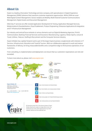 About Us
Espire is a leading Information Technology services company, with specialization in Digital Experience
Management (DXM) Solutions that transform customer experience opportunities. Within DXM we cover
Web/Digital Content Management, Social, Analytics & Mobility, Multi-Channel Customer Communications
Management, Digital Assets and Document Management.
Other key IT services we offer include Application Development & Testing, Application Managed Services,
Modernization & Standardization, Cloud Enablement, Product Engineering, Enterprise Applications & Integration
and IT Infrastructure Management.
Our industry and vertical focus extends to various domains such as Digital & Marketing Agencies, Print &
Communication, Banking Financial Services and Insurance, Manufacturing, Logistics, Retail, Sports, Leisure &
Travel, Utilities, Telecom, Staffing & Recruitment and the Computer Services Industry.
Espire Infolabs has a global footprint and is part of the larger Espire business conglomerate with interests in IT
Services, Infrastructure, Education and Travel & Tourism. With our collaborative approach to work and mature
frameworks of delivery, we bring measurable benefits and a competitive edge to the business operations of our
customers.
From consulting, to implementation and deployment, we ensure that our customers’ expectations are met and
exceeded.
To learn more about us, please visit www.espire.com
All information present here is the exclusive property of Espire
Infolabs (Espire) and is subject to change without notice. Any
unauthorized use of the content appearing here may violate
copyright, trademark and other applicable laws.
https://www.facebook.com/EspireInfolabs
https://twitter.com/EspireInfolabs
http://www.youtube.com/user/Espireinfolabsltd
https://plus.google.com/+EspireInfolabsGurgaon/posts
http://www.linkedin.com/company/espire-infolabs
Vancouver
New Jersey
London
New Delhi
Gurgaon
Singapore
Sydney
AucklandMelbourne
Global Delivery
Model
CMMI Level 5
Ver 1.3 Appraised
(Dev + SVC)
ITIL Based
Processes
www.espire.com
Espire Infolabs, US
2500 Plaza 5, 25th Floor,
Harborside Financial Center,
Jersey City, NJ 07311
Tel : +1 (201) 633-4723 | Fax : +1 (201) 484-7201
E-mail: sales.us@espire.com
 