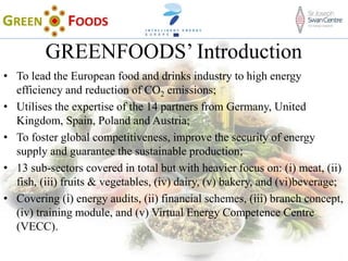 GREENFOODS’ Introduction
• To lead the European food and drinks industry to high energy
efficiency and reduction of CO2 emissions;
• Utilises the expertise of the 14 partners from Germany, United
Kingdom, Spain, Poland and Austria;
• To foster global competitiveness, improve the security of energy
supply and guarantee the sustainable production;
• 13 sub-sectors covered in total but with heavier focus on: (i) meat, (ii)
fish, (iii) fruits & vegetables, (iv) dairy, (v) bakery, and (vi)beverage;
• Covering (i) energy audits, (ii) financial schemes, (iii) branch concept,
(iv) training module, and (v) Virtual Energy Competence Centre
(VECC).
 