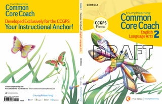 First Edition
Common
CoreCoach
Common
CoreCoach
DevelopedExclusivelyfortheCCSS
YourInstructionalAnchor!
Grade2CommonCoreCoach•EnglishLanguageArtsFirstEdition
English
LanguageArts 2
This book is printed on paper containing
a minimum of 10% post-consumer waste.
www.triumphlearning.com
Phone: (800) 338-6519 • Fax: (866) 805-5723 • E-mail: customerservice@triumphlearning.com
Georgia
Georgia
T165GA
ISBN-13: 978-1-62362-456-9
9 7 8 1 6 2 3 6 2 4 5 6 9
9 0 0 0 0
CCGPS
Edition
Common
CoreCoach
DevelopedExclusivelyfortheCCGPS
YourInstructionalAnchor!
Grade2CommonCoreCoach•EnglishLanguageArts
 