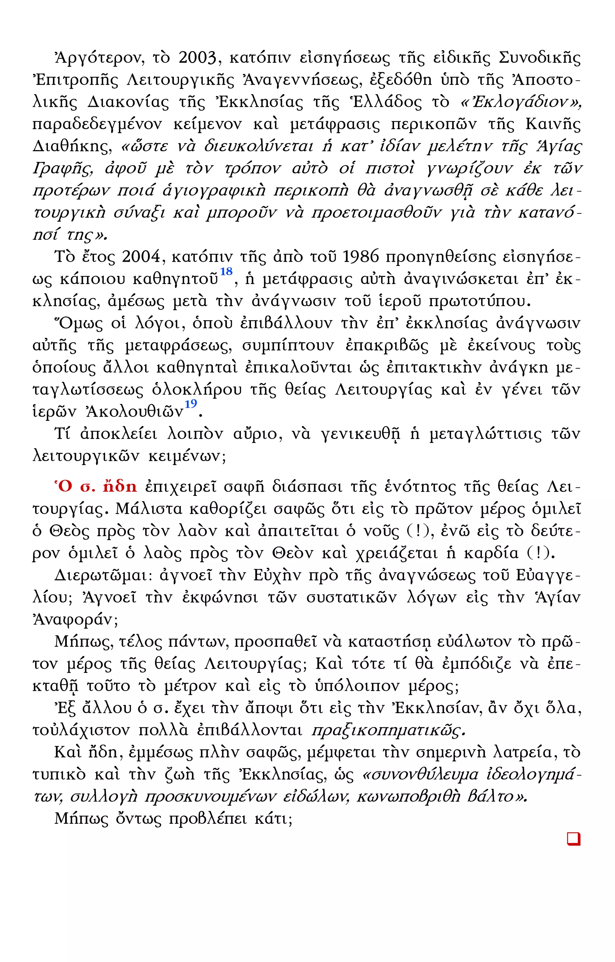 – 10 –
᾿Αργότερον, τὸ 2003, κατόπιν εἰσηγήσεως τῆς εἰδικῆς Συνοδικῆς
᾿Επιτροπῆς Λειτουργικῆς ᾿Αναγεννήσεως, ἐξεδόθη ὑπὸ τῆς ᾿Αποστο-
λικῆς Διακονίας τῆς ᾿Εκκλησίας τῆς ῾Ελλάδος τὸ «᾿Εκλογάδιον»,
παραδεδεγμένον κείμενον καὶ μετάφρασις περικοπῶν τῆς Καινῆς
Διαθήκης, «ὥστε νὰ διευκολύνεται ἡ κατ᾿ ἰδίαν μελέτην τῆς ῾Αγίας
Γραφῆς, ἀφοῦ μὲ τὸν τρόπον αὐτὸ οἱ πιστοὶ γνωρίζουν ἐκ τῶν
προτέρων ποιά ἁγιογραφικὴ περικοπὴ θὰ ἀναγνωσθῇ σὲ κάθε λει-
τουργικὴ σύναξι καὶ μποροῦν νὰ προετοιμασθοῦν γιὰ τὴν κατανό-
ησί της».
Τὸ ἔτος 2004, κατόπιν τῆς ἀπὸ τοῦ 1986 προηγηθείσης εἰσηγήσε-
ως κάποιου καθηγητοῦ18
, ἡ μετάφρασις αὐτὴ ἀναγινώσκεται ἐπ᾿ ἐκ-
κλησίας, ἀμέσως μετὰ τὴν ἀνάγνωσιν τοῦ ἱεροῦ πρωτοτύπου.
῞Ομως οἱ λόγοι, ὁποὺ ἐπιβάλλουν τὴν ἐπ᾿ ἐκκλησίας ἀνάγνωσιν
αὐτῆς τῆς μεταφράσεως, συμπίπτουν ἐπακριβῶς μὲ ἐκείνους τοὺς
ὁποίους ἄλλοι καθηγηταὶ ἐπικαλοῦνται ὡς ἐπιτακτικὴν ἀνάγκη με-
ταγλωτίσσεως ὁλοκλήρου τῆς θείας Λειτουργίας καὶ ἐν γένει τῶν
ἱερῶν ᾿Ακολουθιῶν19
.
Τί ἀποκλείει λοιπὸν αὔριο, νὰ γενικευθῇ ἡ μεταγλώττισις τῶν
λειτουργικῶν κειμένων;
῾Ο σ. ἤδη ἐπιχειρεῖ σαφῆ διάσπασι τῆς ἑνότητος τῆς θείας Λει-
τουργίας. Μάλιστα καθορίζει σαφῶς ὅτι εἰς τὸ πρῶτον μέρος ὁμιλεῖ
ὁ Θεὸς πρὸς τὸν λαὸν καὶ ἀπαιτεῖται ὁ νοῦς (!), ἐνῶ εἰς τὸ δεύτε-
ρον ὁμιλεῖ ὁ λαὸς πρὸς τὸν Θεὸν καὶ χρειάζεται ἡ καρδία (!).
Διερωτῶμαι: ἀγνοεῖ τὴν Εὐχὴν πρὸ τῆς ἀναγνώσεως τοῦ Εὐαγγε-
λίου; ᾿Αγνοεῖ τὴν ἐκφώνησι τῶν συστατικῶν λόγων εἰς τὴν ῾Αγίαν
᾿Αναφοράν;
Μήπως, τέλος πάντων, προσπαθεῖ νὰ καταστήσῃ εὐάλωτον τὸ πρῶ-
τον μέρος τῆς θείας Λειτουργίας; Καὶ τότε τί θὰ ἐμπόδιζε νὰ ἐπε-
κταθῇ τοῦτο τὸ μέτρον καὶ εἰς τὸ ὑπόλοιπον μέρος;
᾿Εξ ἄλλου ὁ σ. ἔχει τὴν ἄποψι ὅτι εἰς τὴν ᾿Εκκλησίαν, ἂν ὄχι ὅλα,
τοὐλάχιστον πολλὰ ἐπιβάλλονται πραξικοπηματικῶς.
Καὶ ἤδη, ἐμμέσως πλὴν σαφῶς, μέμφεται τὴν σημερινὴ λατρεία, τὸ
τυπικὸ καὶ τὴν ζωὴ τῆς ᾿Εκκλησίας, ὡς «συνονθύλευμα ἰδεολογημά-
των, συλλογὴ προσκυνουμένων εἰδώλων, κωνωποβριθὴ βάλτο».
Μήπως ὄντως προβλέπει κάτι;
 