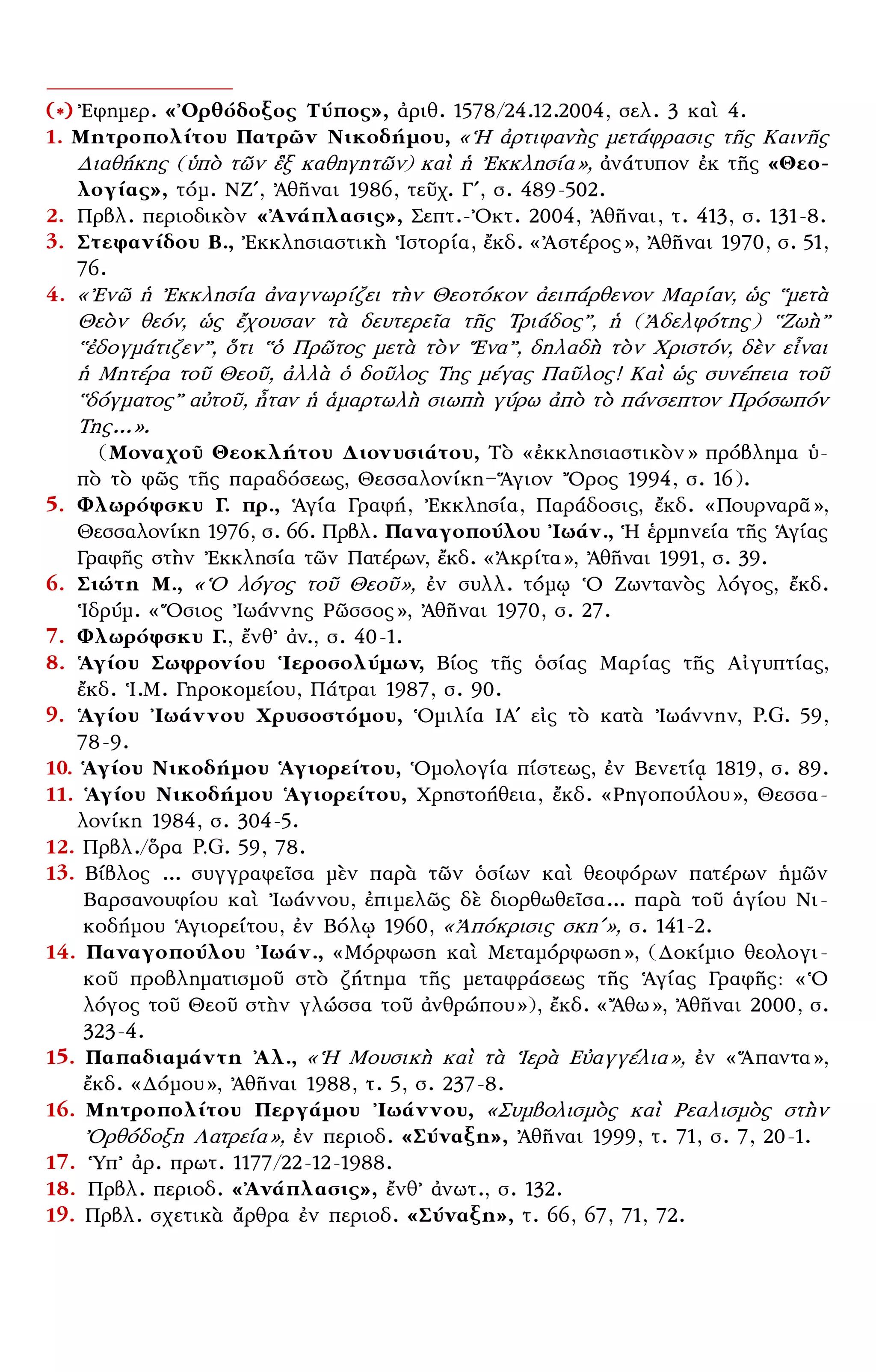 – 11 –
(*) ᾿Εφημερ. «᾿Ορθόδοξος Τύπος», ἀριθ. 1578/24.12.2004, σελ. 3 καὶ 4.
1. Μητροπολίτου Πατρῶν Νικοδήμου, «῾Η ἀρτιφανὴς μετάφρασις τῆς Καινῆς
Διαθήκης (ὑπὸ τῶν ἓξ καθηγητῶν) καὶ ἡ ᾿Εκκλησία», ἀνάτυπον ἐκ τῆς «Θεο-
λογίας», τόμ. ΝΖʹ, ᾿Αθῆναι 1986, τεῦχ. Γʹ, σ. 489-502.
2. Πρβλ. περιοδικὸν «᾿Ανάπλασις», Σεπτ.-᾿Οκτ. 2004, ᾿Αθῆναι, τ. 413, σ. 131-8.
3. Στεφανίδου Β., ᾿Εκκλησιαστικὴ ῾Ιστορία, ἔκδ. «᾿Αστέρος», ᾿Αθῆναι 1970, σ. 51,
76.
4. «᾿Ενῶ ἡ ᾿Εκκλησία ἀναγνωρίζει τὴν Θεοτόκον ἀειπάρθενον Μαρίαν, ὡς ῾῾μετὰ
Θεὸν θεόν, ὡς ἔχουσαν τὰ δευτερεῖα τῆς Τριάδος᾿᾿, ἡ (᾿Αδελφότης) ῾῾Ζωὴ᾿᾿
῾῾ἐδογμάτιζεν᾿᾿, ὅτι ῾῾ὁ Πρῶτος μετὰ τὸν ῞Ενα᾿᾿, δηλαδὴ τὸν Χριστόν, δὲν εἶναι
ἡ Μητέρα τοῦ Θεοῦ, ἀλλὰ ὁ δοῦλος Της μέγας Παῦλος! Καὶ ὡς συνέπεια τοῦ
῾῾δόγματος᾿᾿ αὐτοῦ, ἦταν ἡ ἁμαρτωλὴ σιωπὴ γύρω ἀπὸ τὸ πάνσεπτον Πρόσωπόν
Της...».
(Μοναχοῦ Θεοκλήτου Διονυσιάτου, Τὸ «ἐκκλησιαστικὸν» πρόβλημα ὑ-
πὸ τὸ φῶς τῆς παραδόσεως, Θεσσαλονίκη—῞Αγιον ῎Ορος 1994, σ. 16).
5. Φλωρόφσκυ Γ. πρ., ῾Αγία Γραφή, ᾿Εκκλησία, Παράδοσις, ἔκδ. «Πουρναρᾶ»,
Θεσσαλονίκη 1976, σ. 66. Πρβλ. Παναγοπούλου ᾿Ιωάν., ῾Η ἑρμηνεία τῆς ῾Αγίας
Γραφῆς στὴν ᾿Εκκλησία τῶν Πατέρων, ἔκδ. «᾿Ακρίτα», ᾿Αθῆναι 1991, σ. 39.
6. Σιώτη Μ., «῾Ο λόγος τοῦ Θεοῦ», ἐν συλλ. τόμῳ ῾Ο Ζωντανὸς λόγος, ἔκδ.
῾Ιδρύμ. «῞Οσιος ᾿Ιωάννης Ρῶσσος», ᾿Αθῆναι 1970, σ. 27.
7. Φλωρόφσκυ Γ., ἔνθ᾿ ἀν., σ. 40-1.
8. ῾Αγίου Σωφρονίου ῾Ιεροσολύμων, Βίος τῆς ὁσίας Μαρίας τῆς Αἰγυπτίας,
ἔκδ. ῾Ι.Μ. Γηροκομείου, Πάτραι 1987, σ. 90.
9. ῾Αγίου ᾿Ιωάννου Χρυσοστόμου, ῾Ομιλία ΙΑʹ εἰς τὸ κατὰ ᾿Ιωάννην, P.G. 59,
78-9.
10. ῾Αγίου Νικοδήμου ῾Αγιορείτου, ῾Ομολογία πίστεως, ἐν Βενετίᾳ 1819, σ. 89.
11. ῾Αγίου Νικοδήμου ῾Αγιορείτου, Χρηστοήθεια, ἔκδ. «Ρηγοπούλου», Θεσσα-
λονίκη 1984, σ. 304-5.
12. Πρβλ./ὅρα P.G. 59, 78.
13. Βίβλος ... συγγραφεῖσα μὲν παρὰ τῶν ὁσίων καὶ θεοφόρων πατέρων ἡμῶν
Βαρσανουφίου καὶ ᾿Ιωάννου, ἐπιμελῶς δὲ διορθωθεῖσα... παρὰ τοῦ ἁγίου Νι-
κοδήμου ῾Αγιορείτου, ἐν Βόλῳ 1960, «᾿Απόκρισις σκηʹ», σ. 141-2.
14. Παναγοπούλου ᾿Ιωάν., «Μόρφωση καὶ Μεταμόρφωση», (Δοκίμιο θεολογι-
κοῦ προβληματισμοῦ στὸ ζήτημα τῆς μεταφράσεως τῆς ῾Αγίας Γραφῆς: «῾Ο
λόγος τοῦ Θεοῦ στὴν γλώσσα τοῦ ἀνθρώπου»), ἔκδ. «῎Αθω», ᾿Αθῆναι 2000, σ.
323-4.
15. Παπαδιαμάντη ᾿Αλ., «῾Η Μουσικὴ καὶ τὰ ῾Ιερὰ Εὐαγγέλια», ἐν «῞Απαντα»,
ἔκδ. «Δόμου», ᾿Αθῆναι 1988, τ. 5, σ. 237-8.
16. Μητροπολίτου Περγάμου ᾿Ιωάννου, «Συμβολισμὸς καὶ Ρεαλισμὸς στὴν
᾿Ορθόδοξη Λατρεία», ἐν περιοδ. «Σύναξη», ᾿Αθῆναι 1999, τ. 71, σ. 7, 20-1.
17. ῾Υπ᾿ ἀρ. πρωτ. 1177/22-12-1988.
18. Πρβλ. περιοδ. «᾿Ανάπλασις», ἔνθ᾿ ἀνωτ., σ. 132.
19. Πρβλ. σχετικὰ ἄρθρα ἐν περιοδ. «Σύναξη», τ. 66, 67, 71, 72.
 