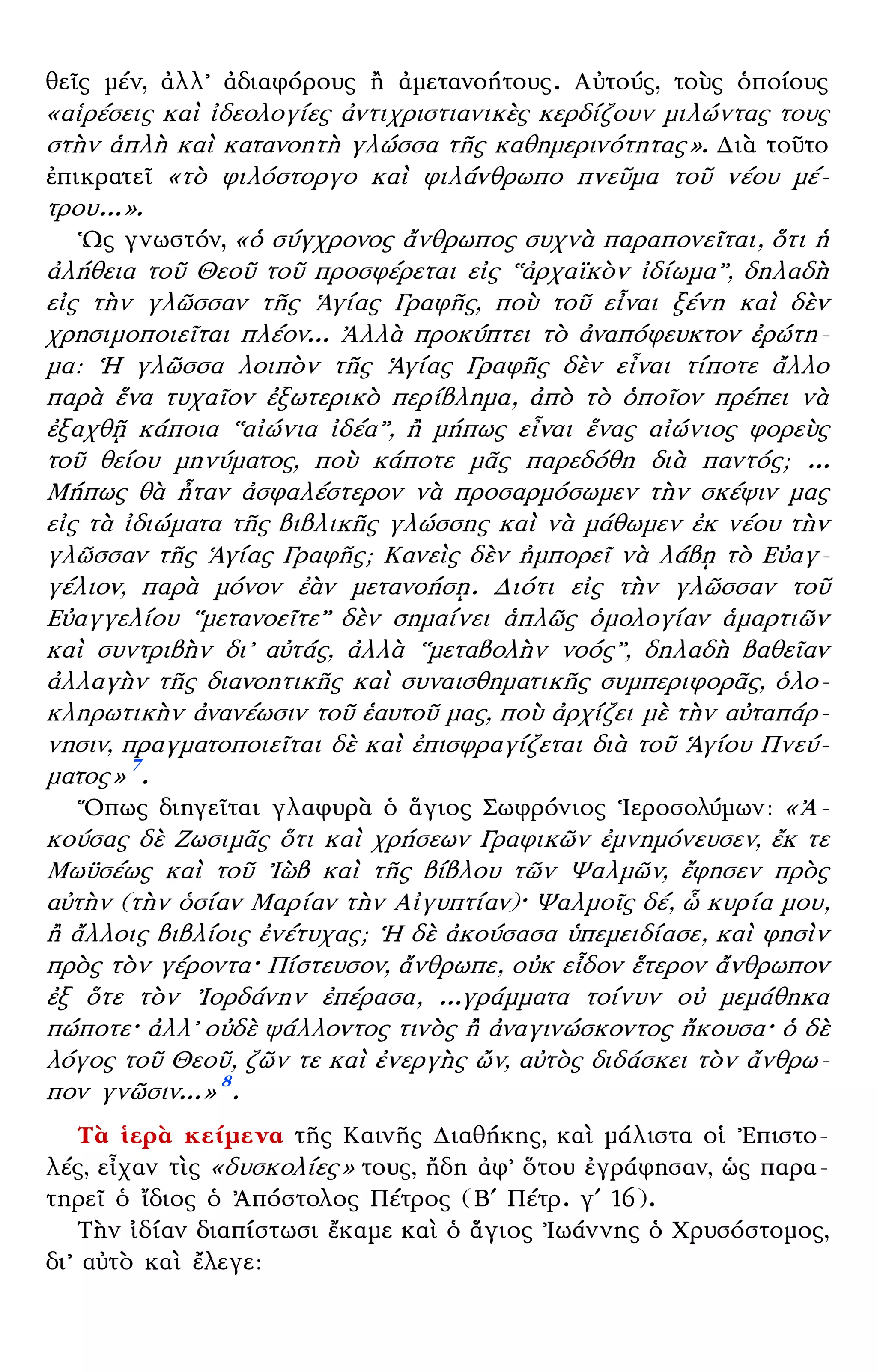– 3 –
θεῖς μέν, ἀλλ᾿ ἀδιαφόρους ἢ ἀμετανοήτους. Αὐτούς, τοὺς ὁποίους
«αἱρέσεις καὶ ἰδεολογίες ἀντιχριστιανικὲς κερδίζουν μιλώντας τους
στὴν ἁπλὴ καὶ κατανοητὴ γλώσσα τῆς καθημερινότητας». Διὰ τοῦτο
ἐπικρατεῖ «τὸ φιλόστοργο καὶ φιλάνθρωπο πνεῦμα τοῦ νέου μέ-
τρου...».
῾Ως γνωστόν, «ὁ σύγχρονος ἄνθρωπος συχνὰ παραπονεῖται, ὅτι ἡ
ἀλήθεια τοῦ Θεοῦ τοῦ προσφέρεται εἰς ῾῾ἀρχαϊκὸν ἰδίωμα᾿᾿, δηλαδὴ
εἰς τὴν γλῶσσαν τῆς ῾Αγίας Γραφῆς, ποὺ τοῦ εἶναι ξένη καὶ δὲν
χρησιμοποιεῖται πλέον... ᾿Αλλὰ προκύπτει τὸ ἀναπόφευκτον ἐρώτη-
μα: ῾Η γλῶσσα λοιπὸν τῆς ῾Αγίας Γραφῆς δὲν εἶναι τίποτε ἄλλο
παρὰ ἕνα τυχαῖον ἐξωτερικὸ περίβλημα, ἀπὸ τὸ ὁποῖον πρέπει νὰ
ἐξαχθῇ κάποια ῾῾αἰώνια ἰδέα᾿᾿, ἢ μήπως εἶναι ἕνας αἰώνιος φορεὺς
τοῦ θείου μηνύματος, ποὺ κάποτε μᾶς παρεδόθη διὰ παντός; ...
Μήπως θὰ ἦταν ἀσφαλέστερον νὰ προσαρμόσωμεν τὴν σκέψιν μας
εἰς τὰ ἰδιώματα τῆς βιβλικῆς γλώσσης καὶ νὰ μάθωμεν ἐκ νέου τὴν
γλῶσσαν τῆς ῾Αγίας Γραφῆς; Κανεὶς δὲν ἠμπορεῖ νὰ λάβῃ τὸ Εὐαγ-
γέλιον, παρὰ μόνον ἐὰν μετανοήσῃ. Διότι εἰς τὴν γλῶσσαν τοῦ
Εὐαγγελίου ῾῾μετανοεῖτε᾿᾿ δὲν σημαίνει ἁπλῶς ὁμολογίαν ἁμαρτιῶν
καὶ συντριβὴν δι᾿ αὐτάς, ἀλλὰ ῾῾μεταβολὴν νοός᾿᾿, δηλαδὴ βαθεῖαν
ἀλλαγὴν τῆς διανοητικῆς καὶ συναισθηματικῆς συμπεριφορᾶς, ὁλο-
κληρωτικὴν ἀνανέωσιν τοῦ ἑαυτοῦ μας, ποὺ ἀρχίζει μὲ τὴν αὐταπάρ-
νησιν, πραγματοποιεῖται δὲ καὶ ἐπισφραγίζεται διὰ τοῦ ῾Αγίου Πνεύ-
ματος» 7
.
῞Οπως διηγεῖται γλαφυρὰ ὁ ἅγιος Σωφρόνιος ῾Ιεροσολύμων: «᾿Α-
κούσας δὲ Ζωσιμᾶς ὅτι καὶ χρήσεων Γραφικῶν ἐμνημόνευσεν, ἔκ τε
Μωϋσέως καὶ τοῦ ᾿Ιὼβ καὶ τῆς βίβλου τῶν Ψαλμῶν, ἔφησεν πρὸς
αὐτὴν (τὴν ὁσίαν Μαρίαν τὴν Αἰγυπτίαν)· Ψαλμοῖς δέ, ὧ κυρία μου,
ἢ ἄλλοις βιβλίοις ἐνέτυχας; ῾Η δὲ ἀκούσασα ὑπεμειδίασε, καὶ φησὶν
πρὸς τὸν γέροντα· Πίστευσον, ἄνθρωπε, οὐκ εἶδον ἕτερον ἄνθρωπον
ἐξ ὅτε τὸν ᾿Ιορδάνην ἐπέρασα, ...γράμματα τοίνυν οὐ μεμάθηκα
πώποτε· ἀλλ᾿ οὐδὲ ψάλλοντος τινὸς ἢ ἀναγινώσκοντος ἤκουσα· ὁ δὲ
λόγος τοῦ Θεοῦ, ζῶν τε καὶ ἐνεργὴς ὤν, αὐτὸς διδάσκει τὸν ἄνθρω-
πον γνῶσιν...» 8
.
Τὰ ἱερὰ κείμενα τῆς Καινῆς Διαθήκης, καὶ μάλιστα οἱ ᾿Επιστο-
λές, εἶχαν τὶς «δυσκολίες» τους, ἤδη ἀφ᾿ ὅτου ἐγράφησαν, ὡς παρα-
τηρεῖ ὁ ἴδιος ὁ ᾿Απόστολος Πέτρος (Βʹ Πέτρ. γʹ 16).
Τὴν ἰδίαν διαπίστωσι ἔκαμε καὶ ὁ ἅγιος ᾿Ιωάννης ὁ Χρυσόστομος,
δι᾿ αὐτὸ καὶ ἔλεγε:
 