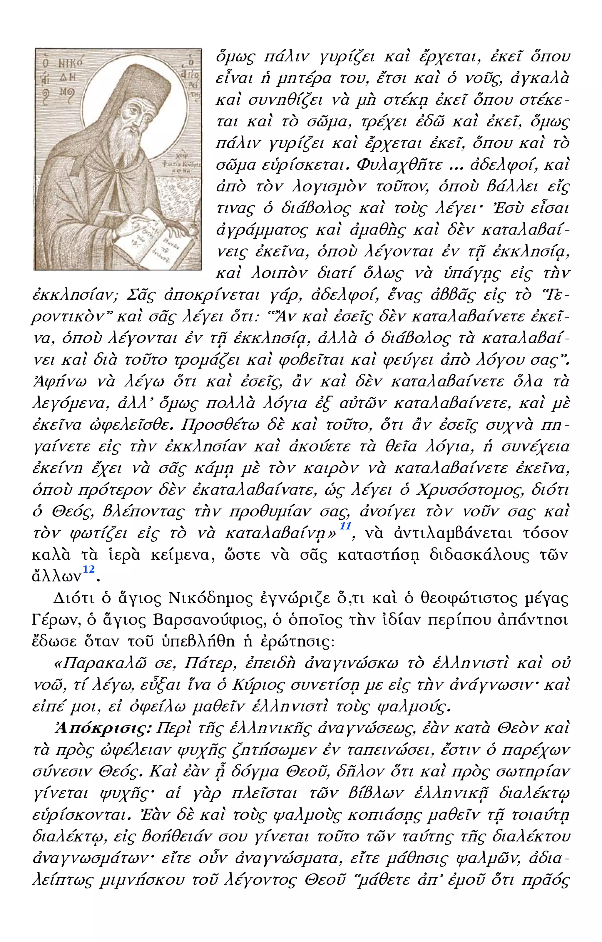 – 5 –
ὅμως πάλιν γυρίζει καὶ ἔρχεται, ἐκεῖ ὅπου
εἶναι ἡ μητέρα του, ἔτσι καὶ ὁ νοῦς, ἀγκαλὰ
καὶ συνηθίζει νὰ μὴ στέκῃ ἐκεῖ ὅπου στέκε-
ται καὶ τὸ σῶμα, τρέχει ἐδῶ καὶ ἐκεῖ, ὅμως
πάλιν γυρίζει καὶ ἔρχεται ἐκεῖ, ὅπου καὶ τὸ
σῶμα εὑρίσκεται. Φυλαχθῆτε ... ἀδελφοί, καὶ
ἀπὸ τὸν λογισμὸν τοῦτον, ὁποὺ βάλλει εἴς
τινας ὁ διάβολος καὶ τοὺς λέγει· ᾿Εσὺ εἶσαι
ἀγράμματος καὶ ἀμαθὴς καὶ δὲν καταλαβαί-
νεις ἐκεῖνα, ὁποὺ λέγονται ἐν τῇ ἐκκλησίᾳ,
καὶ λοιπὸν διατί ὅλως νὰ ὑπάγῃς εἰς τὴν
ἐκκλησίαν; Σᾶς ἀποκρίνεται γάρ, ἀδελφοί, ἕνας ἀββᾶς εἰς τὸ ῾῾Γε-
ροντικὸν᾿᾿ καὶ σᾶς λέγει ὅτι: ῾῾῍Αν καὶ ἐσεῖς δὲν καταλαβαίνετε ἐκεῖ-
να, ὁποὺ λέγονται ἐν τῇ ἐκκλησίᾳ, ἀλλὰ ὁ διάβολος τὰ καταλαβαί-
νει καὶ διὰ τοῦτο τρομάζει καὶ φοβεῖται καὶ φεύγει ἀπὸ λόγου σας᾿᾿.
᾿Αφήνω νὰ λέγω ὅτι καὶ ἐσεῖς, ἂν καὶ δὲν καταλαβαίνετε ὅλα τὰ
λεγόμενα, ἀλλ᾿ ὅμως πολλὰ λόγια ἐξ αὐτῶν καταλαβαίνετε, καὶ μὲ
ἐκεῖνα ὠφελεῖσθε. Προσθέτω δὲ καὶ τοῦτο, ὅτι ἂν ἐσεῖς συχνὰ πη-
γαίνετε εἰς τὴν ἐκκλησίαν καὶ ἀκούετε τὰ θεῖα λόγια, ἡ συνέχεια
ἐκείνη ἔχει νὰ σᾶς κάμῃ μὲ τὸν καιρὸν νὰ καταλαβαίνετε ἐκεῖνα,
ὁποὺ πρότερον δὲν ἐκαταλαβαίνατε, ὡς λέγει ὁ Χρυσόστομος, διότι
ὁ Θεός, βλέποντας τὴν προθυμίαν σας, ἀνοίγει τὸν νοῦν σας καὶ
τὸν φωτίζει εἰς τὸ νὰ καταλαβαίνῃ» 11
, νὰ ἀντιλαμβάνεται τόσον
καλὰ τὰ ἱερὰ κείμενα, ὥστε νὰ σᾶς καταστήσῃ διδασκάλους τῶν
ἄλλων12
.
Διότι ὁ ἅγιος Νικόδημος ἐγνώριζε ὅ,τι καὶ ὁ θεοφώτιστος μέγας
Γέρων, ὁ ἅγιος Βαρσανούφιος, ὁ ὁποῖος τὴν ἰδίαν περίπου ἀπάντησι
ἔδωσε ὅταν τοῦ ὑπεβλήθη ἡ ἐρώτησις:
«Παρακαλῶ σε, Πάτερ, ἐπειδὴ ἀναγινώσκω τὸ ἑλληνιστὶ καὶ οὐ
νοῶ, τί λέγω, εὖξαι ἵνα ὁ Κύριος συνετίσῃ με εἰς τὴν ἀνάγνωσιν· καὶ
εἰπέ μοι, εἰ ὀφείλω μαθεῖν ἑλληνιστὶ τοὺς ψαλμούς.
᾿Απόκρισις: Περὶ τῆς ἑλληνικῆς ἀναγνώσεως, ἐὰν κατὰ Θεὸν καὶ
τὰ πρὸς ὠφέλειαν ψυχῆς ζητήσωμεν ἐν ταπεινώσει, ἔστιν ὁ παρέχων
σύνεσιν Θεός. Καὶ ἐὰν ᾖ δόγμα Θεοῦ, δῆλον ὅτι καὶ πρὸς σωτηρίαν
γίνεται ψυχῆς· αἱ γὰρ πλεῖσται τῶν βίβλων ἑλληνικῇ διαλέκτῳ
εὑρίσκονται. ᾿Εὰν δὲ καὶ τοὺς ψαλμοὺς κοπιάσῃς μαθεῖν τῇ τοιαύτῃ
διαλέκτῳ, εἰς βοήθειάν σου γίνεται τοῦτο τῶν ταύτης τῆς διαλέκτου
ἀναγνωσμάτων· εἴτε οὖν ἀναγνώσματα, εἴτε μάθησις ψαλμῶν, ἀδια-
λείπτως μιμνήσκου τοῦ λέγοντος Θεοῦ ῾῾μάθετε ἀπ᾿ ἐμοῦ ὅτι πρᾶός
 