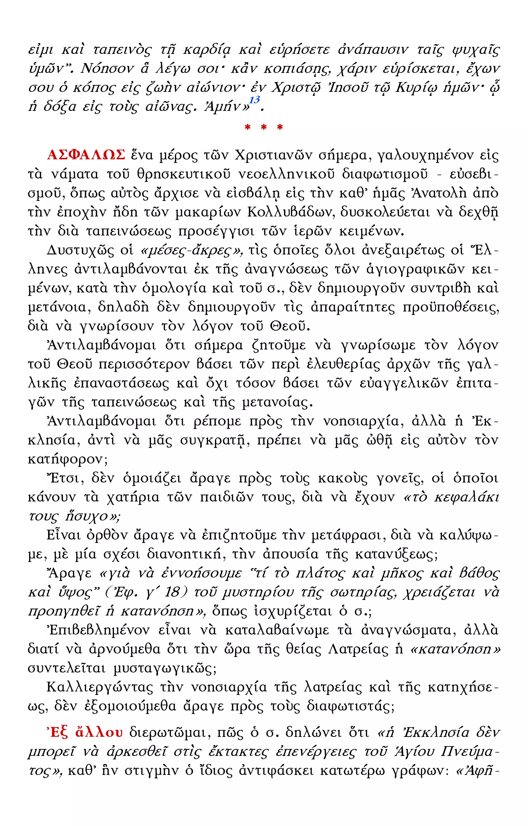 – 6 –
εἰμι καὶ ταπεινὸς τῇ καρδίᾳ καὶ εὑρήσετε ἀνάπαυσιν ταῖς ψυχαῖς
ὑμῶν᾿᾿. Νόησον ἃ λέγω σοι· κἂν κοπιάσῃς, χάριν εὑρίσκεται, ἔχων
σου ὁ κόπος εἰς ζωὴν αἰώνιον· ἐν Χριστῷ ᾿Ιησοῦ τῷ Κυρίῳ ἡμῶν· ᾧ
ἡ δόξα εἰς τοὺς αἰῶνας. ᾿Αμήν»13
.
* * *
ΑΣΦΑΛΩΣ ἕνα μέρος τῶν Χριστιανῶν σήμερα, γαλουχημένον εἰς
τὰ νάματα τοῦ θρησκευτικοῦ νεοελληνικοῦ διαφωτισμοῦ - εὐσεβι-
σμοῦ, ὅπως αὐτὸς ἄρχισε νὰ εἰσβάλῃ εἰς τὴν καθ᾿ ἡμᾶς ᾿Ανατολὴ ἀπὸ
τὴν ἐποχὴν ἤδη τῶν μακαρίων Κολλυβάδων, δυσκολεύεται νὰ δεχθῇ
τὴν διὰ ταπεινώσεως προσέγγισι τῶν ἱερῶν κειμένων.
Δυστυχῶς οἱ «μέσες-ἄκρες», τὶς ὁποῖες ὅλοι ἀνεξαιρέτως οἱ ῞Ελ-
ληνες ἀντιλαμβάνονται ἐκ τῆς ἀναγνώσεως τῶν ἁγιογραφικῶν κει-
μένων, κατὰ τὴν ὁμολογία καὶ τοῦ σ., δὲν δημιουργοῦν συντριβὴ καὶ
μετάνοια, δηλαδὴ δὲν δημιουργοῦν τὶς ἀπαραίτητες προϋποθέσεις,
διὰ νὰ γνωρίσουν τὸν λόγον τοῦ Θεοῦ.
᾿Αντιλαμβάνομαι ὅτι σήμερα ζητοῦμε νὰ γνωρίσωμε τὸν λόγον
τοῦ Θεοῦ περισσότερον βάσει τῶν περὶ ἐλευθερίας ἀρχῶν τῆς γαλ-
λικῆς ἐπαναστάσεως καὶ ὄχι τόσον βάσει τῶν εὐαγγελικῶν ἐπιτα-
γῶν τῆς ταπεινώσεως καὶ τῆς μετανοίας.
᾿Αντιλαμβάνομαι ὅτι ρέπομε πρὸς τὴν νοησιαρχία, ἀλλὰ ἡ ᾿Εκ-
κλησία, ἀντὶ νὰ μᾶς συγκρατῇ, πρέπει νὰ μᾶς ὠθῇ εἰς αὐτὸν τὸν
κατήφορον;
῎Ετσι, δὲν ὁμοιάζει ἄραγε πρὸς τοὺς κακοὺς γονεῖς, οἱ ὁποῖοι
κάνουν τὰ χατήρια τῶν παιδιῶν τους, διὰ νὰ ἔχουν «τὸ κεφαλάκι
τους ἢσυχο»;
Εἶναι ὀρθὸν ἄραγε νὰ ἐπιζητοῦμε τὴν μετάφρασι, διὰ νὰ καλύψω-
με, μὲ μία σχέσι διανοητική, τὴν ἀπουσία τῆς κατανύξεως;
῎Αραγε «γιὰ νὰ ἐννοήσουμε ῾῾τί τὸ πλάτος καὶ μῆκος καὶ βάθος
καὶ ὕψος᾿᾿ (᾿Εφ. γʹ 18) τοῦ μυστηρίου τῆς σωτηρίας, χρειάζεται νὰ
προηγηθεῖ ἡ κατανόηση», ὅπως ἰσχυρίζεται ὁ σ.;
᾿Επιβεβλημένον εἶναι νὰ καταλαβαίνωμε τὰ ἀναγνώσματα, ἀλλὰ
διατί νὰ ἀρνούμεθα ὅτι τὴν ὥρα τῆς θείας Λατρείας ἡ «κατανόηση»
συντελεῖται μυσταγωγικῶς;
Καλλιεργώντας τὴν νοησιαρχία τῆς λατρείας καὶ τῆς κατηχήσε-
ως, δὲν ἐξομοιούμεθα ἄραγε πρὸς τοὺς διαφωτιστάς;
᾿Εξ ἄλλου διερωτῶμαι, πῶς ὁ σ. δηλώνει ὅτι «ἡ ᾿Εκκλησία δὲν
μπορεῖ νὰ ἀρκεσθεῖ στὶς ἔκτακτες ἐπενέργειες τοῦ ῾Αγίου Πνεύμα-
τος», καθ᾿ ἣν στιγμὴν ὁ ἴδιος ἀντιφάσκει κατωτέρω γράφων: «᾿Αφῆ-
 