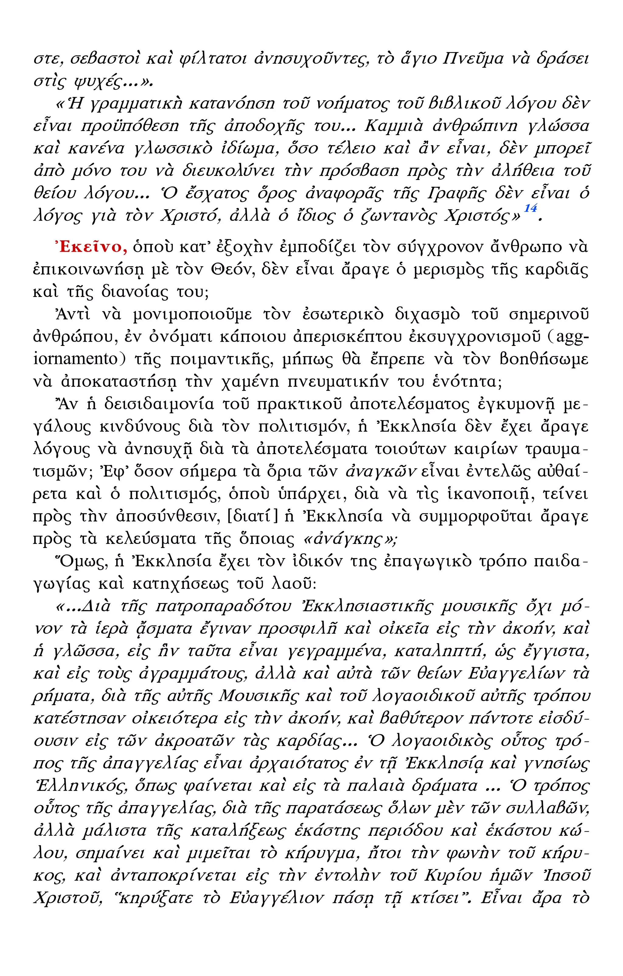 – 7 –
στε, σεβαστοὶ καὶ φίλτατοι ἀνησυχοῦντες, τὸ ἅγιο Πνεῦμα νὰ δράσει
στὶς ψυχές...».
«῾Η γραμματικὴ κατανόηση τοῦ νοήματος τοῦ βιβλικοῦ λόγου δὲν
εἶναι προϋπόθεση τῆς ἀποδοχῆς του... Καμμιὰ ἀνθρώπινη γλώσσα
καὶ κανένα γλωσσικὸ ἰδίωμα, ὅσο τέλειο καὶ ἂν εἶναι, δὲν μπορεῖ
ἀπὸ μόνο του νὰ διευκολύνει τὴν πρόσβαση πρὸς τὴν ἀλήθεια τοῦ
θείου λόγου... ῾Ο ἔσχατος ὅρος ἀναφορᾶς τῆς Γραφῆς δὲν εἶναι ὁ
λόγος γιὰ τὸν Χριστό, ἀλλὰ ὁ ἴδιος ὁ ζωντανὸς Χριστός» 14
.
᾿Εκεῖνο, ὁποὺ κατ᾿ ἐξοχὴν ἐμποδίζει τὸν σύγχρονον ἄνθρωπο νὰ
ἐπικοινωνήσῃ μὲ τὸν Θεόν, δὲν εἶναι ἄραγε ὁ μερισμὸς τῆς καρδιᾶς
καὶ τῆς διανοίας του;
᾿Αντὶ νὰ μονιμοποιοῦμε τὸν ἐσωτερικὸ διχασμὸ τοῦ σημερινοῦ
ἀνθρώπου, ἐν ὀνόματι κάποιου ἀπερισκέπτου ἐκσυγχρονισμοῦ (agg-
iornamento) τῆς ποιμαντικῆς, μήπως θὰ ἔπρεπε νὰ τὸν βοηθήσωμε
νὰ ἀποκαταστήσῃ τὴν χαμένη πνευματικήν του ἑνότητα;
῍Αν ἡ δεισιδαιμονία τοῦ πρακτικοῦ ἀποτελέσματος ἐγκυμονῇ με-
γάλους κινδύνους διὰ τὸν πολιτισμόν, ἡ ᾿Εκκλησία δὲν ἔχει ἄραγε
λόγους νὰ ἀνησυχῇ διὰ τὰ ἀποτελέσματα τοιούτων καιρίων τραυμα-
τισμῶν; ᾿Εφ᾿ ὅσον σήμερα τὰ ὅρια τῶν ἀναγκῶν εἶναι ἐντελῶς αὐθαί-
ρετα καὶ ὁ πολιτισμός, ὁποὺ ὑπάρχει, διὰ νὰ τὶς ἱκανοποιῇ, τείνει
πρὸς τὴν ἀποσύνθεσιν, [διατί] ἡ ᾿Εκκλησία νὰ συμμορφοῦται ἄραγε
πρὸς τὰ κελεύσματα τῆς ὅποιας «ἀνάγκης»;
῞Ομως, ἡ ᾿Εκκλησία ἔχει τὸν ἰδικόν της ἐπαγωγικὸ τρόπο παιδα-
γωγίας καὶ κατηχήσεως τοῦ λαοῦ:
«...Διὰ τῆς πατροπαραδότου ᾿Εκκλησιαστικῆς μουσικῆς ὄχι μό-
νον τὰ ἱερὰ ᾄσματα ἔγιναν προσφιλῆ καὶ οἰκεῖα εἰς τὴν ἀκοήν, καὶ
ἡ γλῶσσα, εἰς ἣν ταῦτα εἶναι γεγραμμένα, καταληπτή, ὡς ἔγγιστα,
καὶ εἰς τοὺς ἀγραμμάτους, ἀλλὰ καὶ αὐτὰ τῶν θείων Εὐαγγελίων τὰ
ρήματα, διὰ τῆς αὐτῆς Μουσικῆς καὶ τοῦ λογαοιδικοῦ αὐτῆς τρόπου
κατέστησαν οἰκειότερα εἰς τὴν ἀκοήν, καὶ βαθύτερον πάντοτε εἰσδύ-
ουσιν εἰς τῶν ἀκροατῶν τὰς καρδίας... ῾Ο λογαοιδικὸς οὗτος τρό-
πος τῆς ἀπαγγελίας εἶναι ἀρχαιότατος ἐν τῇ ᾿Εκκλησίᾳ καὶ γνησίως
῾Ελληνικός, ὅπως φαίνεται καὶ εἰς τὰ παλαιὰ δράματα ... ῾Ο τρόπος
οὗτος τῆς ἀπαγγελίας, διὰ τῆς παρατάσεως ὅλων μὲν τῶν συλλαβῶν,
ἀλλὰ μάλιστα τῆς καταλήξεως ἑκάστης περιόδου καὶ ἑκάστου κώ-
λου, σημαίνει καὶ μιμεῖται τὸ κήρυγμα, ἤτοι τὴν φωνὴν τοῦ κήρυ-
κος, καὶ ἀνταποκρίνεται εἰς τὴν ἐντολὴν τοῦ Κυρίου ἡμῶν ᾿Ιησοῦ
Χριστοῦ, ῾῾κηρύξατε τὸ Εὐαγγέλιον πάσῃ τῇ κτίσει᾿᾿. Εἶναι ἄρα τὸ
 