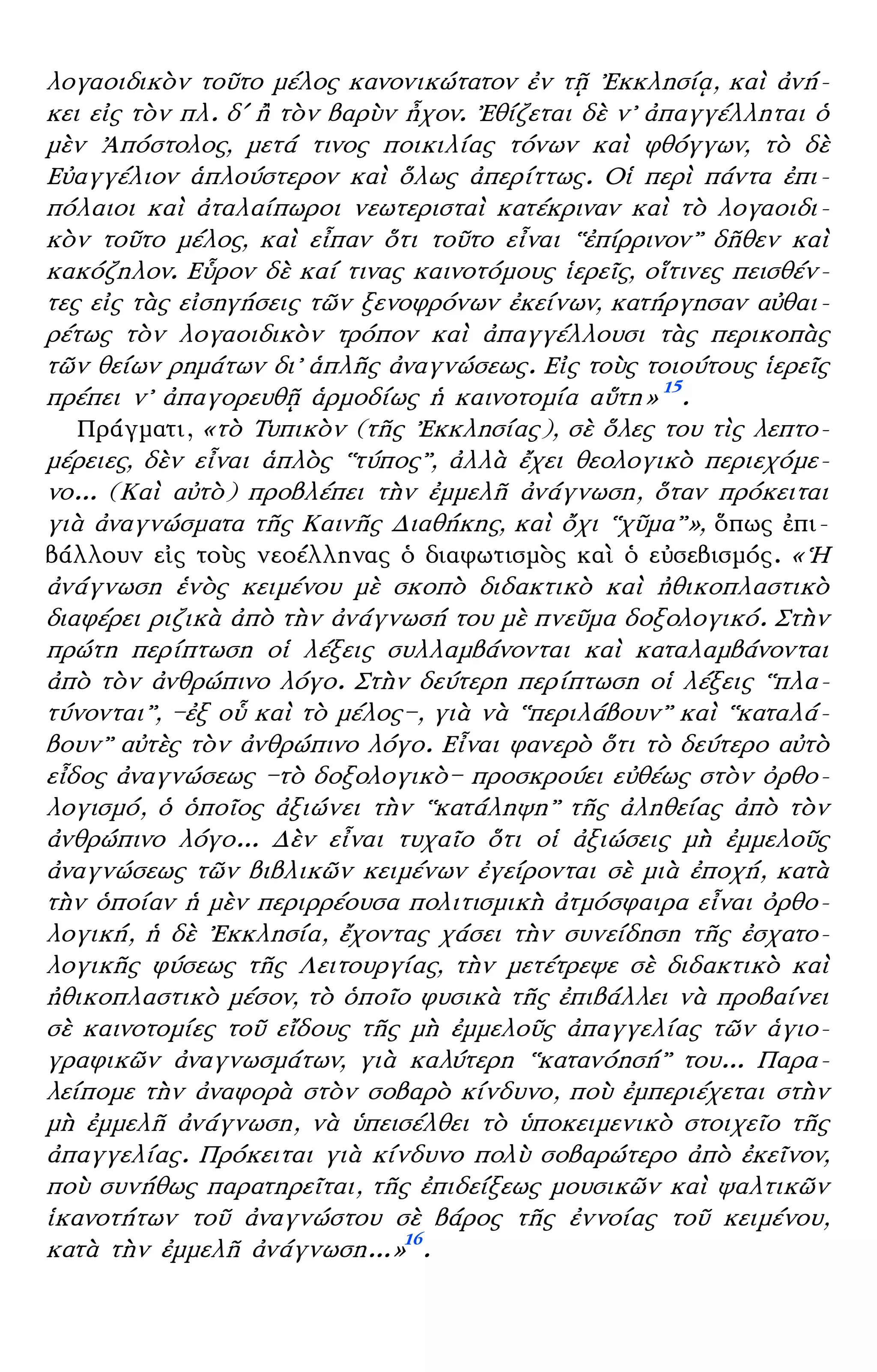 – 8 –
λογαοιδικὸν τοῦτο μέλος κανονικώτατον ἐν τῇ ᾿Εκκλησίᾳ, καὶ ἀνή-
κει εἰς τὸν πλ. δʹ ἢ τὸν βαρὺν ἦχον. ᾿Εθίζεται δὲ ν᾿ ἀπαγγέλληται ὁ
μὲν ᾿Απόστολος, μετά τινος ποικιλίας τόνων καὶ φθόγγων, τὸ δὲ
Εὐαγγέλιον ἁπλούστερον καὶ ὅλως ἀπερίττως. Οἱ περὶ πάντα ἐπι-
πόλαιοι καὶ ἀταλαίπωροι νεωτερισταὶ κατέκριναν καὶ τὸ λογαοιδι-
κὸν τοῦτο μέλος, καὶ εἶπαν ὅτι τοῦτο εἶναι ῾῾ἐπίρρινον᾿᾿ δῆθεν καὶ
κακόζηλον. Εὗρον δὲ καί τινας καινοτόμους ἱερεῖς, οἵτινες πεισθέν-
τες εἰς τὰς εἰσηγήσεις τῶν ξενοφρόνων ἐκείνων, κατήργησαν αὐθαι-
ρέτως τὸν λογαοιδικὸν τρόπον καὶ ἀπαγγέλλουσι τὰς περικοπὰς
τῶν θείων ρημάτων δι᾿ ἁπλῆς ἀναγνώσεως. Εἰς τοὺς τοιούτους ἱερεῖς
πρέπει ν᾿ ἀπαγορευθῇ ἁρμοδίως ἡ καινοτομία αὕτη» 15
.
Πράγματι, «τὸ Τυπικὸν (τῆς ᾿Εκκλησίας), σὲ ὅλες του τὶς λεπτο-
μέρειες, δὲν εἶναι ἁπλὸς ῾῾τύπος᾿᾿, ἀλλὰ ἔχει θεολογικὸ περιεχόμε-
νο... (Καὶ αὐτὸ) προβλέπει τὴν ἐμμελῆ ἀνάγνωση, ὅταν πρόκειται
γιὰ ἀναγνώσματα τῆς Καινῆς Διαθήκης, καὶ ὄχι ῾῾χῦμα᾿᾿», ὅπως ἐπι-
βάλλουν εἰς τοὺς νεοέλληνας ὁ διαφωτισμὸς καὶ ὁ εὐσεβισμός. «῾Η
ἀνάγνωση ἑνὸς κειμένου μὲ σκοπὸ διδακτικὸ καὶ ἠθικοπλαστικὸ
διαφέρει ριζικὰ ἀπὸ τὴν ἀνάγνωσή του μὲ πνεῦμα δοξολογικό. Στὴν
πρώτη περίπτωση οἱ λέξεις συλλαμβάνονται καὶ καταλαμβάνονται
ἀπὸ τὸν ἀνθρώπινο λόγο. Στὴν δεύτερη περίπτωση οἱ λέξεις ῾῾πλα-
τύνονται᾿᾿, —ἐξ οὗ καὶ τὸ μέλος—, γιὰ νὰ ῾῾περιλάβουν᾿᾿ καὶ ῾῾καταλά-
βουν᾿᾿ αὐτὲς τὸν ἀνθρώπινο λόγο. Εἶναι φανερὸ ὅτι τὸ δεύτερο αὐτὸ
εἶδος ἀναγνώσεως —τὸ δοξολογικὸ— προσκρούει εὐθέως στὸν ὀρθο-
λογισμό, ὁ ὁποῖος ἀξιώνει τὴν ῾῾κατάληψη᾿᾿ τῆς ἀληθείας ἀπὸ τὸν
ἀνθρώπινο λόγο... Δὲν εἶναι τυχαῖο ὅτι οἱ ἀξιώσεις μὴ ἐμμελοῦς
ἀναγνώσεως τῶν βιβλικῶν κειμένων ἐγείρονται σὲ μιὰ ἐποχή, κατὰ
τὴν ὁποίαν ἡ μὲν περιρρέουσα πολιτισμικὴ ἀτμόσφαιρα εἶναι ὀρθο-
λογική, ἡ δὲ ᾿Εκκλησία, ἔχοντας χάσει τὴν συνείδηση τῆς ἐσχατο-
λογικῆς φύσεως τῆς Λειτουργίας, τὴν μετέτρεψε σὲ διδακτικὸ καὶ
ἠθικοπλαστικὸ μέσον, τὸ ὁποῖο φυσικὰ τῆς ἐπιβάλλει νὰ προβαίνει
σὲ καινοτομίες τοῦ εἴδους τῆς μὴ ἐμμελοῦς ἀπαγγελίας τῶν ἁγιο-
γραφικῶν ἀναγνωσμάτων, γιὰ καλύτερη ῾῾κατανόησή᾿᾿ του... Παρα-
λείπομε τὴν ἀναφορὰ στὸν σοβαρὸ κίνδυνο, ποὺ ἐμπεριέχεται στὴν
μὴ ἐμμελῆ ἀνάγνωση, νὰ ὑπεισέλθει τὸ ὑποκειμενικὸ στοιχεῖο τῆς
ἀπαγγελίας. Πρόκειται γιὰ κίνδυνο πολὺ σοβαρώτερο ἀπὸ ἐκεῖνον,
ποὺ συνήθως παρατηρεῖται, τῆς ἐπιδείξεως μουσικῶν καὶ ψαλτικῶν
ἱκανοτήτων τοῦ ἀναγνώστου σὲ βάρος τῆς ἐννοίας τοῦ κειμένου,
κατὰ τὴν ἐμμελῆ ἀνάγνωση...»16
.
 