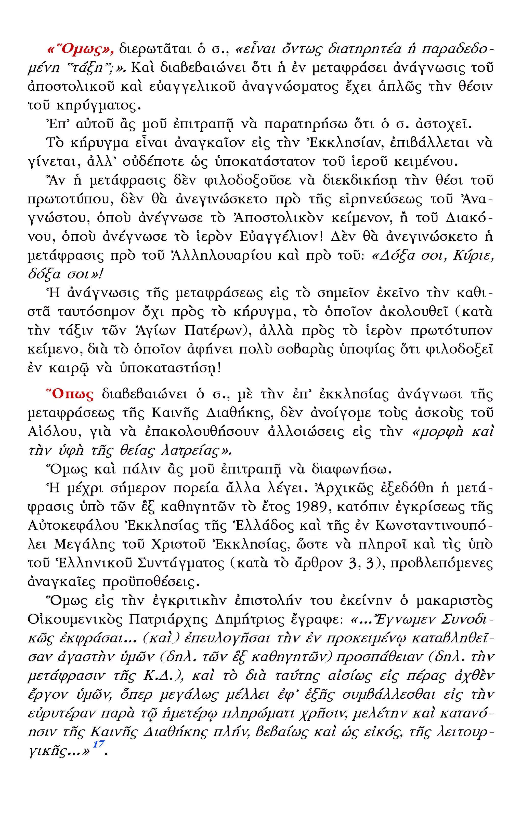 – 9 –
«῞Ομως», διερωτᾶται ὁ σ., «εἶναι ὄντως διατηρητέα ἡ παραδεδο-
μένη ῾῾τάξη᾿᾿;». Καὶ διαβεβαιώνει ὅτι ἡ ἐν μεταφράσει ἀνάγνωσις τοῦ
ἀποστολικοῦ καὶ εὐαγγελικοῦ ἀναγνώσματος ἔχει ἁπλῶς τὴν θέσιν
τοῦ κηρύγματος.
᾿Επ᾿ αὐτοῦ ἂς μοῦ ἐπιτραπῇ νὰ παρατηρήσω ὅτι ὁ σ. ἀστοχεῖ.
Τὸ κήρυγμα εἶναι ἀναγκαῖον εἰς τὴν ᾿Εκκλησίαν, ἐπιβάλλεται νὰ
γίνεται, ἀλλ᾿ οὐδέποτε ὡς ὑποκατάστατον τοῦ ἱεροῦ κειμένου.
῍Αν ἡ μετάφρασις δὲν φιλοδοξοῦσε νὰ διεκδικήσῃ τὴν θέσι τοῦ
πρωτοτύπου, δὲν θὰ ἀνεγινώσκετο πρὸ τῆς εἰρηνεύσεως τοῦ ᾿Ανα-
γνώστου, ὁποὺ ἀνέγνωσε τὸ ᾿Αποστολικὸν κείμενον, ἢ τοῦ Διακό-
νου, ὁποὺ ἀνέγνωσε τὸ ἱερὸν Εὐαγγέλιον! Δὲν θὰ ἀνεγινώσκετο ἡ
μετάφρασις πρὸ τοῦ ᾿Αλληλουαρίου καὶ πρὸ τοῦ: «Δόξα σοι, Κύριε,
δόξα σοι»!
῾Η ἀνάγνωσις τῆς μεταφράσεως εἰς τὸ σημεῖον ἐκεῖνο τὴν καθι-
στᾶ ταυτόσημον ὄχι πρὸς τὸ κήρυγμα, τὸ ὁποῖον ἀκολουθεῖ (κατὰ
τὴν τάξιν τῶν ῾Αγίων Πατέρων), ἀλλὰ πρὸς τὸ ἱερὸν πρωτότυπον
κείμενο, διὰ τὸ ὁποῖον ἀφήνει πολὺ σοβαρὰς ὑποψίας ὅτι φιλοδοξεῖ
ἐν καιρῷ νὰ ὑποκαταστήσῃ!
῞Οπως διαβεβαιώνει ὁ σ., μὲ τὴν ἐπ᾿ ἐκκλησίας ἀνάγνωσι τῆς
μεταφράσεως τῆς Καινῆς Διαθήκης, δὲν ἀνοίγομε τοὺς ἀσκοὺς τοῦ
Αἰόλου, γιὰ νὰ ἐπακολουθήσουν ἀλλοιώσεις εἰς τὴν «μορφὴ καὶ
τὴν ὑφὴ τῆς θείας λατρείας».
῞Ομως καὶ πάλιν ἂς μοῦ ἐπιτραπῇ νὰ διαφωνήσω.
῾Η μέχρι σήμερον πορεία ἄλλα λέγει. ᾿Αρχικῶς ἐξεδόθη ἡ μετά-
φρασις ὑπὸ τῶν ἓξ καθηγητῶν τὸ ἔτος 1989, κατόπιν ἐγκρίσεως τῆς
Αὐτοκεφάλου ᾿Εκκλησίας τῆς ῾Ελλάδος καὶ τῆς ἐν Κωνσταντινουπό-
λει Μεγάλης τοῦ Χριστοῦ ᾿Εκκλησίας, ὥστε νὰ πληροῖ καὶ τὶς ὑπὸ
τοῦ ῾Ελληνικοῦ Συντάγματος (κατὰ τὸ ἄρθρον 3, 3), προβλεπόμενες
ἀναγκαῖες προϋποθέσεις.
῞Ομως εἰς τὴν ἐγκριτικὴν ἐπιστολήν του ἐκείνην ὁ μακαριστὸς
Οἰκουμενικὸς Πατριάρχης Δημήτριος ἔγραφε: «...῎Εγνωμεν Συνοδι-
κῶς ἐκφράσαι... (καὶ) ἐπευλογῆσαι τὴν ἐν προκειμένῳ καταβληθεῖ-
σαν ἀγαστὴν ὑμῶν (δηλ. τῶν ἓξ καθηγητῶν) προσπάθειαν (δηλ. τὴν
μετάφρασιν τῆς Κ.Δ.), καὶ τὸ διὰ ταύτης αἰσίως εἰς πέρας ἀχθὲν
ἔργον ὑμῶν, ὅπερ μεγάλως μέλλει ἐφ᾿ ἑξῆς συμβάλλεσθαι εἰς τὴν
εὐρυτέραν παρὰ τῷ ἡμετέρῳ πληρώματι χρῆσιν, μελέτην καὶ κατανό-
ησιν τῆς Καινῆς Διαθήκης πλήν, βεβαίως καὶ ὡς εἰκός, τῆς λειτουρ-
γικῆς...» 17
.
 